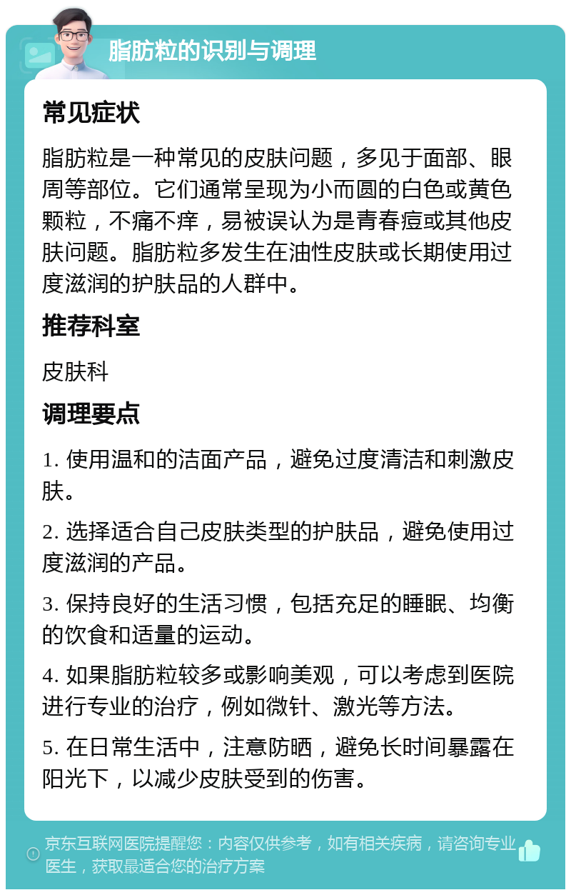 脂肪粒的识别与调理 常见症状 脂肪粒是一种常见的皮肤问题，多见于面部、眼周等部位。它们通常呈现为小而圆的白色或黄色颗粒，不痛不痒，易被误认为是青春痘或其他皮肤问题。脂肪粒多发生在油性皮肤或长期使用过度滋润的护肤品的人群中。 推荐科室 皮肤科 调理要点 1. 使用温和的洁面产品，避免过度清洁和刺激皮肤。 2. 选择适合自己皮肤类型的护肤品，避免使用过度滋润的产品。 3. 保持良好的生活习惯，包括充足的睡眠、均衡的饮食和适量的运动。 4. 如果脂肪粒较多或影响美观，可以考虑到医院进行专业的治疗，例如微针、激光等方法。 5. 在日常生活中，注意防晒，避免长时间暴露在阳光下，以减少皮肤受到的伤害。