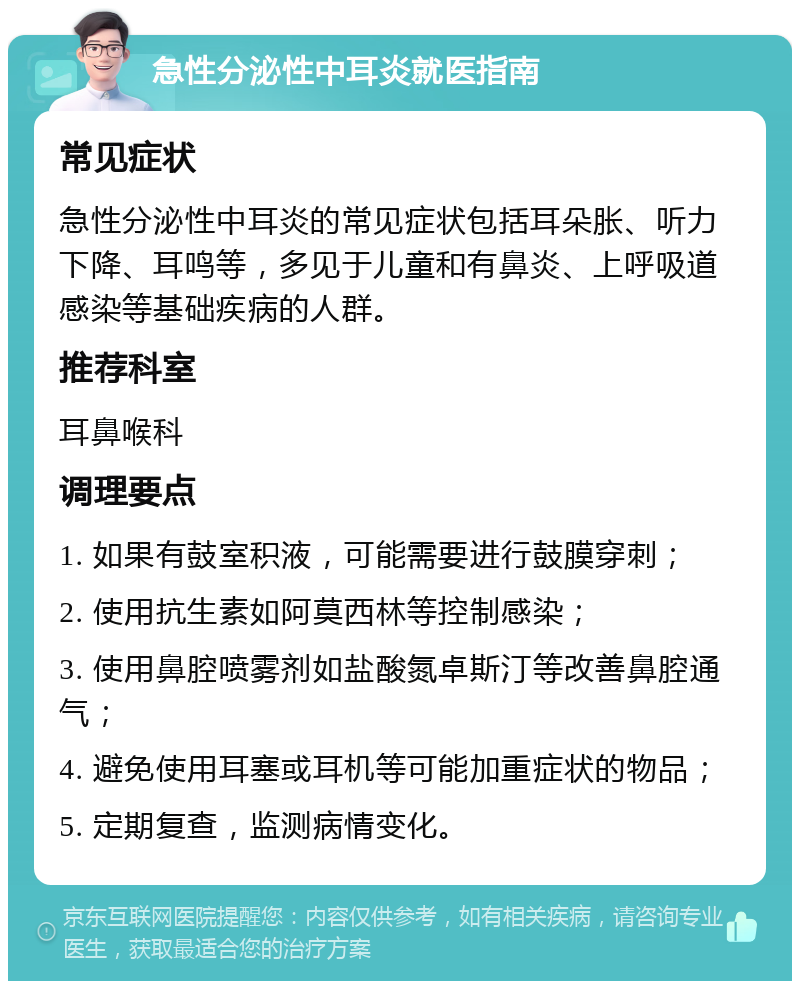 急性分泌性中耳炎就医指南 常见症状 急性分泌性中耳炎的常见症状包括耳朵胀、听力下降、耳鸣等，多见于儿童和有鼻炎、上呼吸道感染等基础疾病的人群。 推荐科室 耳鼻喉科 调理要点 1. 如果有鼓室积液，可能需要进行鼓膜穿刺； 2. 使用抗生素如阿莫西林等控制感染； 3. 使用鼻腔喷雾剂如盐酸氮卓斯汀等改善鼻腔通气； 4. 避免使用耳塞或耳机等可能加重症状的物品； 5. 定期复查，监测病情变化。