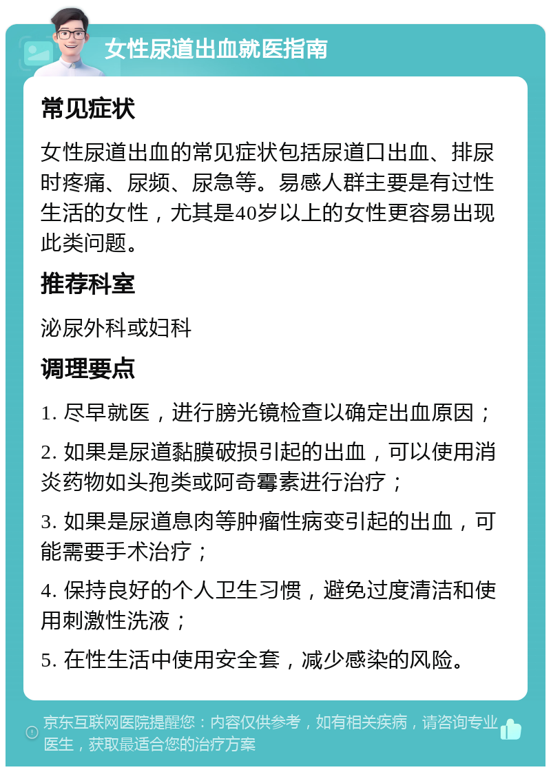 女性尿道出血就医指南 常见症状 女性尿道出血的常见症状包括尿道口出血、排尿时疼痛、尿频、尿急等。易感人群主要是有过性生活的女性，尤其是40岁以上的女性更容易出现此类问题。 推荐科室 泌尿外科或妇科 调理要点 1. 尽早就医，进行膀光镜检查以确定出血原因； 2. 如果是尿道黏膜破损引起的出血，可以使用消炎药物如头孢类或阿奇霉素进行治疗； 3. 如果是尿道息肉等肿瘤性病变引起的出血，可能需要手术治疗； 4. 保持良好的个人卫生习惯，避免过度清洁和使用刺激性洗液； 5. 在性生活中使用安全套，减少感染的风险。