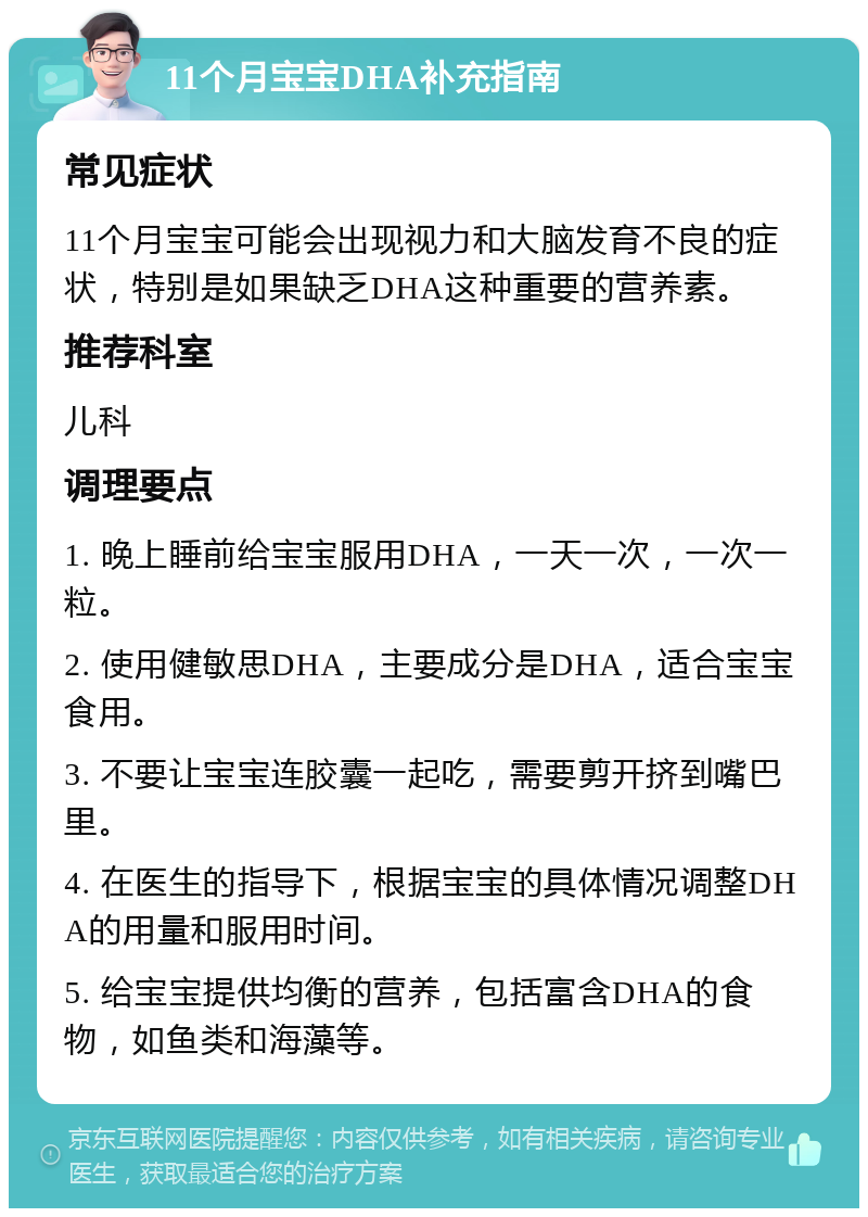 11个月宝宝DHA补充指南 常见症状 11个月宝宝可能会出现视力和大脑发育不良的症状，特别是如果缺乏DHA这种重要的营养素。 推荐科室 儿科 调理要点 1. 晚上睡前给宝宝服用DHA，一天一次，一次一粒。 2. 使用健敏思DHA，主要成分是DHA，适合宝宝食用。 3. 不要让宝宝连胶囊一起吃，需要剪开挤到嘴巴里。 4. 在医生的指导下，根据宝宝的具体情况调整DHA的用量和服用时间。 5. 给宝宝提供均衡的营养，包括富含DHA的食物，如鱼类和海藻等。