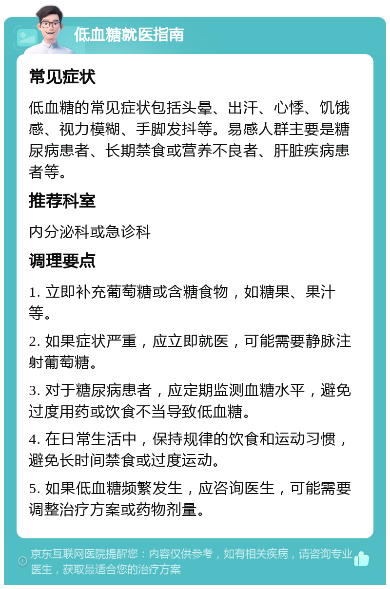 低血糖就医指南 常见症状 低血糖的常见症状包括头晕、出汗、心悸、饥饿感、视力模糊、手脚发抖等。易感人群主要是糖尿病患者、长期禁食或营养不良者、肝脏疾病患者等。 推荐科室 内分泌科或急诊科 调理要点 1. 立即补充葡萄糖或含糖食物，如糖果、果汁等。 2. 如果症状严重，应立即就医，可能需要静脉注射葡萄糖。 3. 对于糖尿病患者，应定期监测血糖水平，避免过度用药或饮食不当导致低血糖。 4. 在日常生活中，保持规律的饮食和运动习惯，避免长时间禁食或过度运动。 5. 如果低血糖频繁发生，应咨询医生，可能需要调整治疗方案或药物剂量。