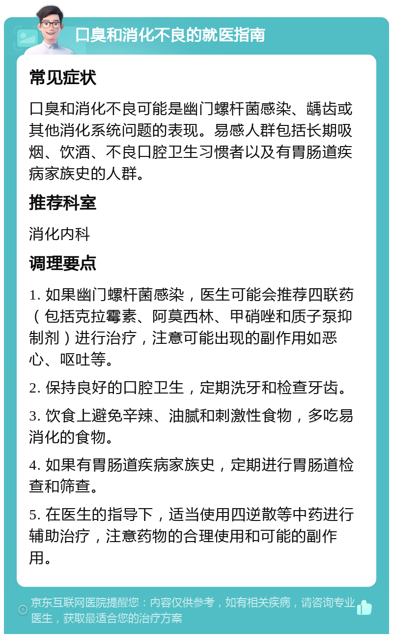 口臭和消化不良的就医指南 常见症状 口臭和消化不良可能是幽门螺杆菌感染、龋齿或其他消化系统问题的表现。易感人群包括长期吸烟、饮酒、不良口腔卫生习惯者以及有胃肠道疾病家族史的人群。 推荐科室 消化内科 调理要点 1. 如果幽门螺杆菌感染，医生可能会推荐四联药（包括克拉霉素、阿莫西林、甲硝唑和质子泵抑制剂）进行治疗，注意可能出现的副作用如恶心、呕吐等。 2. 保持良好的口腔卫生，定期洗牙和检查牙齿。 3. 饮食上避免辛辣、油腻和刺激性食物，多吃易消化的食物。 4. 如果有胃肠道疾病家族史，定期进行胃肠道检查和筛查。 5. 在医生的指导下，适当使用四逆散等中药进行辅助治疗，注意药物的合理使用和可能的副作用。