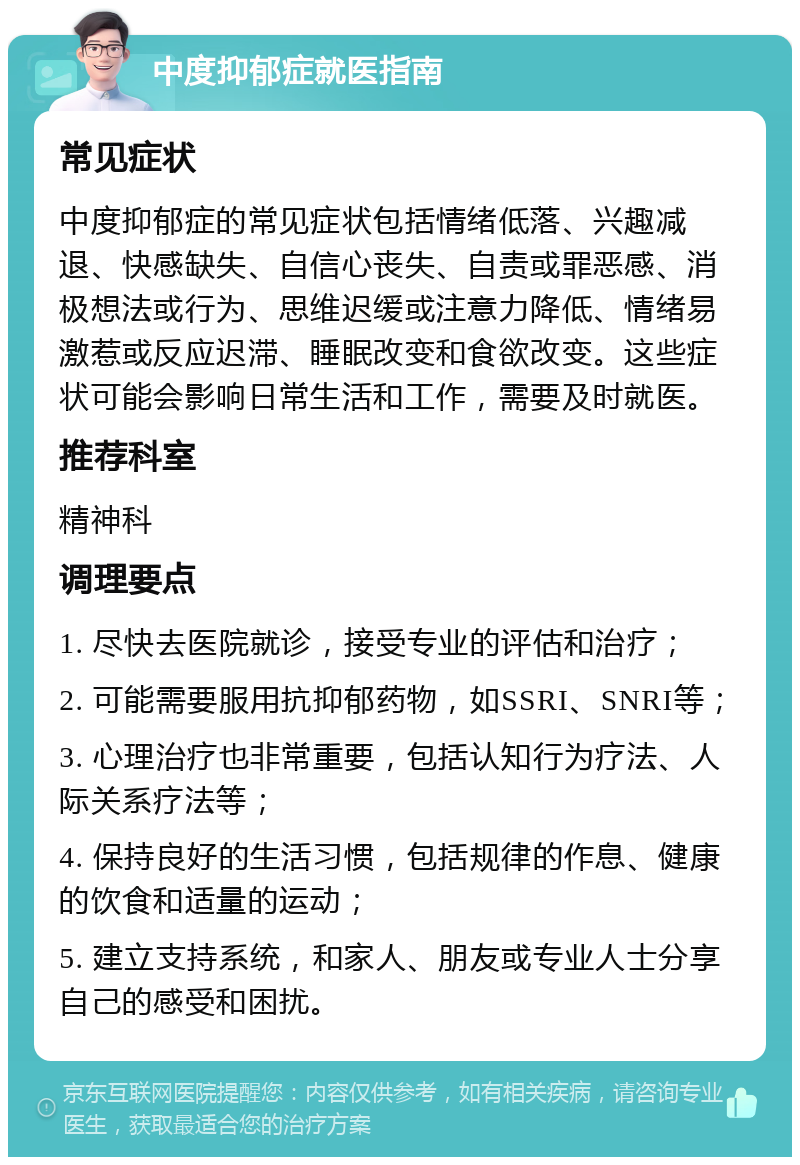 中度抑郁症就医指南 常见症状 中度抑郁症的常见症状包括情绪低落、兴趣减退、快感缺失、自信心丧失、自责或罪恶感、消极想法或行为、思维迟缓或注意力降低、情绪易激惹或反应迟滞、睡眠改变和食欲改变。这些症状可能会影响日常生活和工作，需要及时就医。 推荐科室 精神科 调理要点 1. 尽快去医院就诊，接受专业的评估和治疗； 2. 可能需要服用抗抑郁药物，如SSRI、SNRI等； 3. 心理治疗也非常重要，包括认知行为疗法、人际关系疗法等； 4. 保持良好的生活习惯，包括规律的作息、健康的饮食和适量的运动； 5. 建立支持系统，和家人、朋友或专业人士分享自己的感受和困扰。