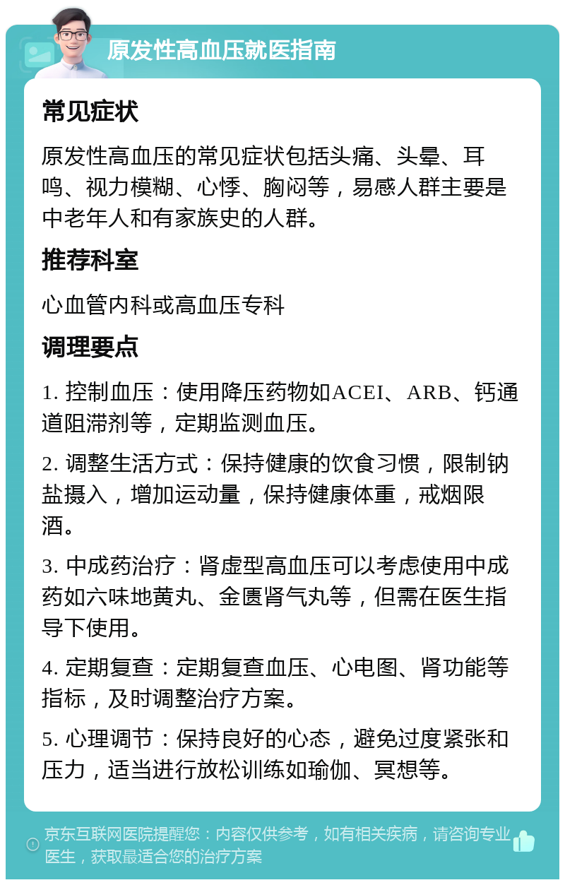 原发性高血压就医指南 常见症状 原发性高血压的常见症状包括头痛、头晕、耳鸣、视力模糊、心悸、胸闷等，易感人群主要是中老年人和有家族史的人群。 推荐科室 心血管内科或高血压专科 调理要点 1. 控制血压：使用降压药物如ACEI、ARB、钙通道阻滞剂等，定期监测血压。 2. 调整生活方式：保持健康的饮食习惯，限制钠盐摄入，增加运动量，保持健康体重，戒烟限酒。 3. 中成药治疗：肾虚型高血压可以考虑使用中成药如六味地黄丸、金匮肾气丸等，但需在医生指导下使用。 4. 定期复查：定期复查血压、心电图、肾功能等指标，及时调整治疗方案。 5. 心理调节：保持良好的心态，避免过度紧张和压力，适当进行放松训练如瑜伽、冥想等。