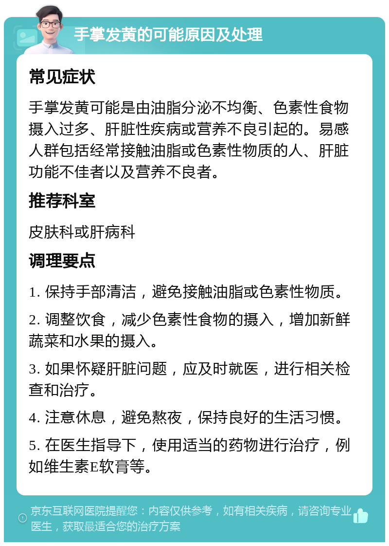 手掌发黄的可能原因及处理 常见症状 手掌发黄可能是由油脂分泌不均衡、色素性食物摄入过多、肝脏性疾病或营养不良引起的。易感人群包括经常接触油脂或色素性物质的人、肝脏功能不佳者以及营养不良者。 推荐科室 皮肤科或肝病科 调理要点 1. 保持手部清洁，避免接触油脂或色素性物质。 2. 调整饮食，减少色素性食物的摄入，增加新鲜蔬菜和水果的摄入。 3. 如果怀疑肝脏问题，应及时就医，进行相关检查和治疗。 4. 注意休息，避免熬夜，保持良好的生活习惯。 5. 在医生指导下，使用适当的药物进行治疗，例如维生素E软膏等。