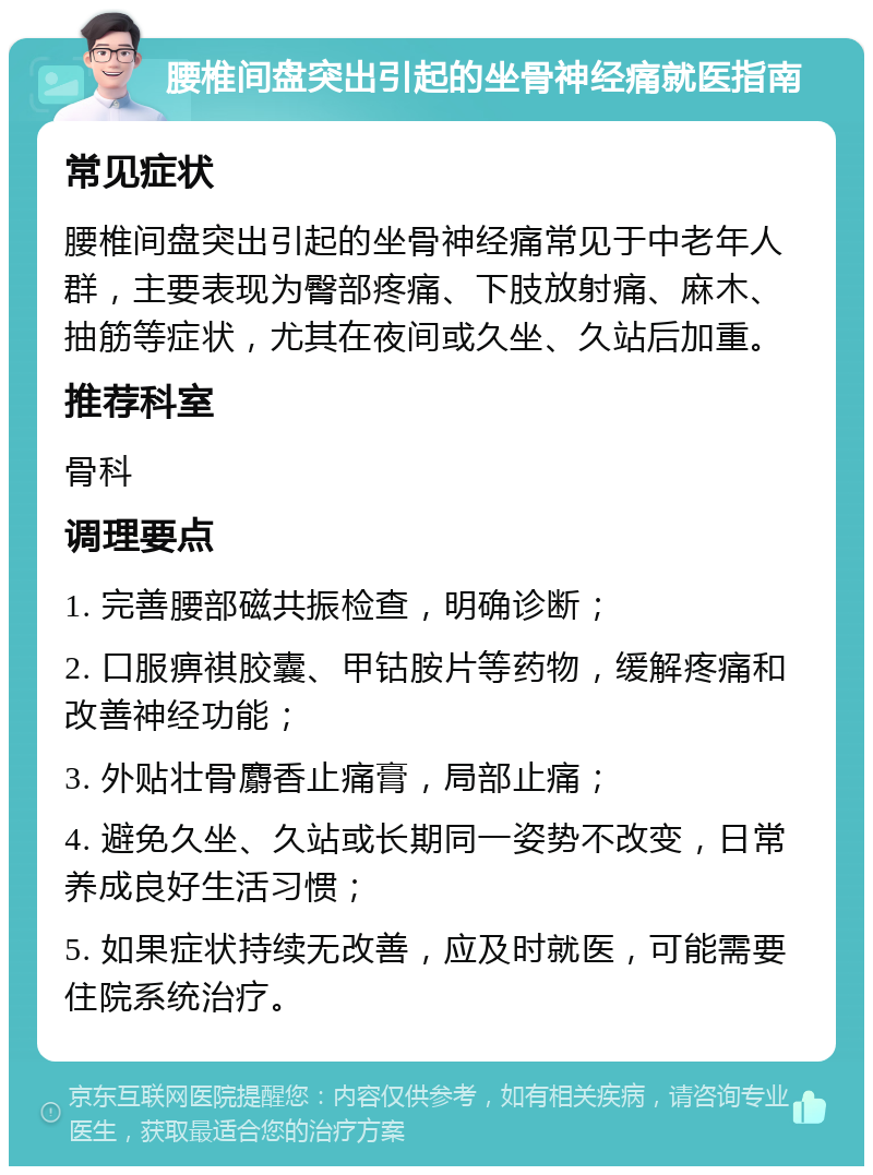 腰椎间盘突出引起的坐骨神经痛就医指南 常见症状 腰椎间盘突出引起的坐骨神经痛常见于中老年人群，主要表现为臀部疼痛、下肢放射痛、麻木、抽筋等症状，尤其在夜间或久坐、久站后加重。 推荐科室 骨科 调理要点 1. 完善腰部磁共振检查，明确诊断； 2. 口服痹祺胶囊、甲钴胺片等药物，缓解疼痛和改善神经功能； 3. 外贴壮骨麝香止痛膏，局部止痛； 4. 避免久坐、久站或长期同一姿势不改变，日常养成良好生活习惯； 5. 如果症状持续无改善，应及时就医，可能需要住院系统治疗。