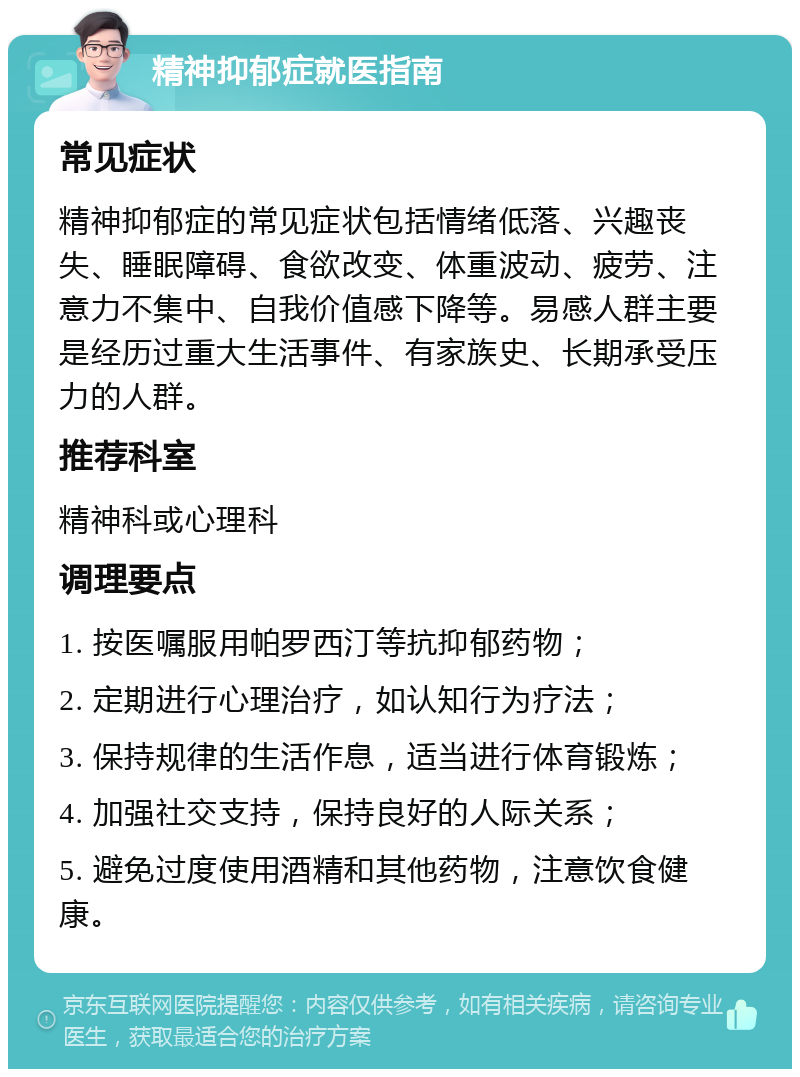 精神抑郁症就医指南 常见症状 精神抑郁症的常见症状包括情绪低落、兴趣丧失、睡眠障碍、食欲改变、体重波动、疲劳、注意力不集中、自我价值感下降等。易感人群主要是经历过重大生活事件、有家族史、长期承受压力的人群。 推荐科室 精神科或心理科 调理要点 1. 按医嘱服用帕罗西汀等抗抑郁药物； 2. 定期进行心理治疗，如认知行为疗法； 3. 保持规律的生活作息，适当进行体育锻炼； 4. 加强社交支持，保持良好的人际关系； 5. 避免过度使用酒精和其他药物，注意饮食健康。