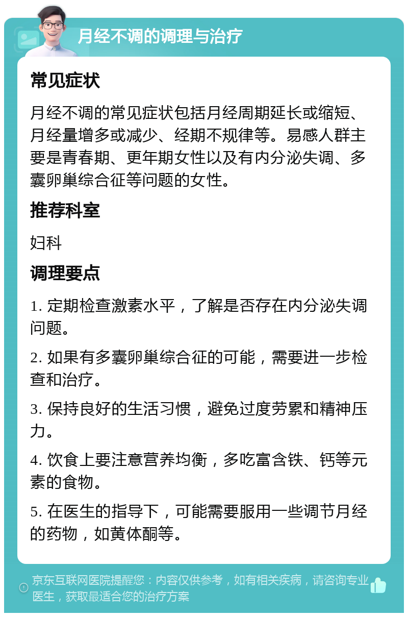 月经不调的调理与治疗 常见症状 月经不调的常见症状包括月经周期延长或缩短、月经量增多或减少、经期不规律等。易感人群主要是青春期、更年期女性以及有内分泌失调、多囊卵巢综合征等问题的女性。 推荐科室 妇科 调理要点 1. 定期检查激素水平，了解是否存在内分泌失调问题。 2. 如果有多囊卵巢综合征的可能，需要进一步检查和治疗。 3. 保持良好的生活习惯，避免过度劳累和精神压力。 4. 饮食上要注意营养均衡，多吃富含铁、钙等元素的食物。 5. 在医生的指导下，可能需要服用一些调节月经的药物，如黄体酮等。