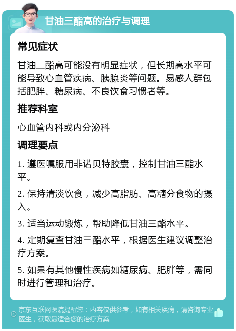 甘油三酯高的治疗与调理 常见症状 甘油三酯高可能没有明显症状，但长期高水平可能导致心血管疾病、胰腺炎等问题。易感人群包括肥胖、糖尿病、不良饮食习惯者等。 推荐科室 心血管内科或内分泌科 调理要点 1. 遵医嘱服用非诺贝特胶囊，控制甘油三酯水平。 2. 保持清淡饮食，减少高脂肪、高糖分食物的摄入。 3. 适当运动锻炼，帮助降低甘油三酯水平。 4. 定期复查甘油三酯水平，根据医生建议调整治疗方案。 5. 如果有其他慢性疾病如糖尿病、肥胖等，需同时进行管理和治疗。