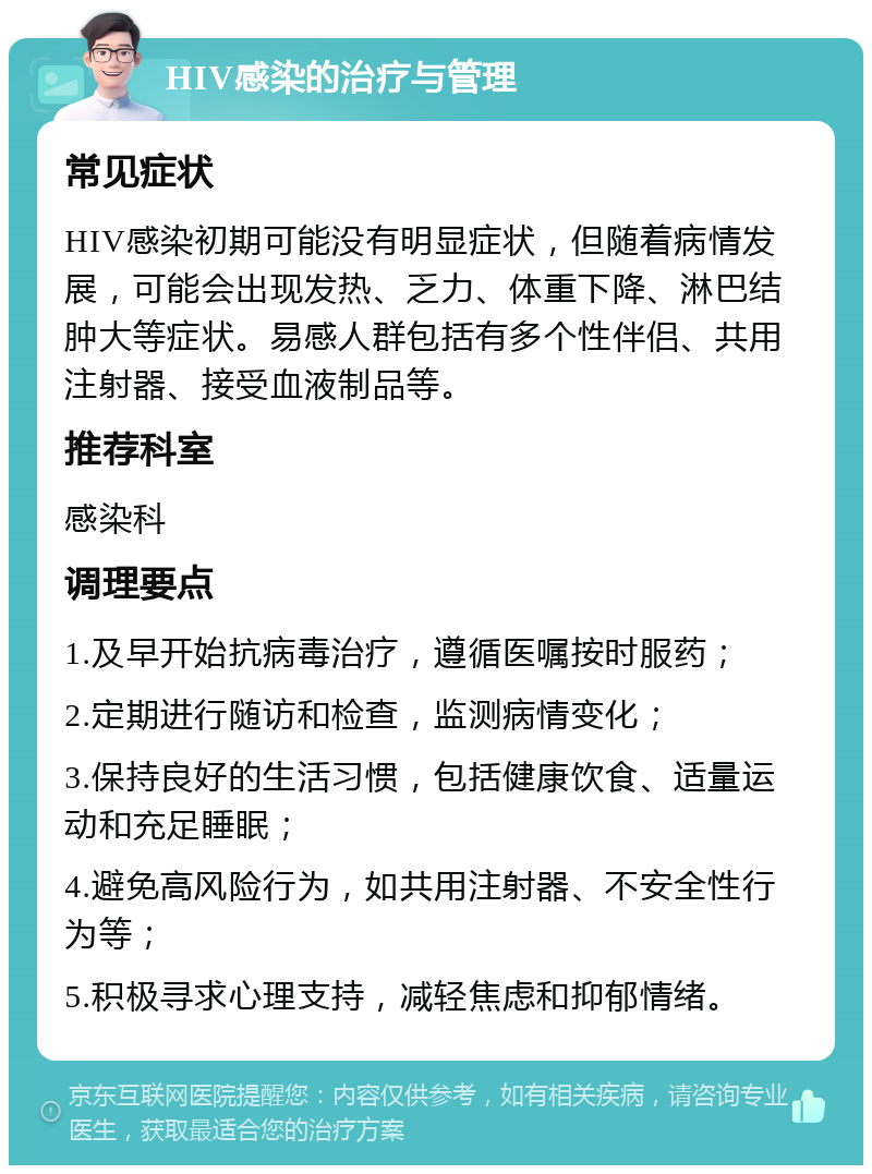 HIV感染的治疗与管理 常见症状 HIV感染初期可能没有明显症状，但随着病情发展，可能会出现发热、乏力、体重下降、淋巴结肿大等症状。易感人群包括有多个性伴侣、共用注射器、接受血液制品等。 推荐科室 感染科 调理要点 1.及早开始抗病毒治疗，遵循医嘱按时服药； 2.定期进行随访和检查，监测病情变化； 3.保持良好的生活习惯，包括健康饮食、适量运动和充足睡眠； 4.避免高风险行为，如共用注射器、不安全性行为等； 5.积极寻求心理支持，减轻焦虑和抑郁情绪。