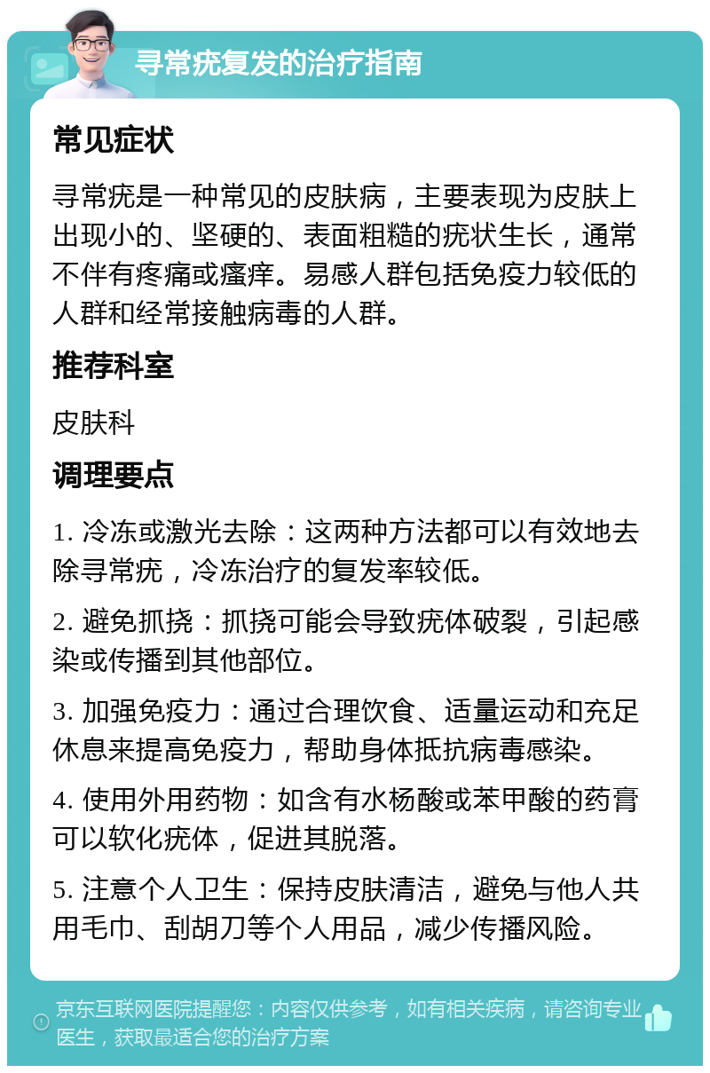 寻常疣复发的治疗指南 常见症状 寻常疣是一种常见的皮肤病，主要表现为皮肤上出现小的、坚硬的、表面粗糙的疣状生长，通常不伴有疼痛或瘙痒。易感人群包括免疫力较低的人群和经常接触病毒的人群。 推荐科室 皮肤科 调理要点 1. 冷冻或激光去除：这两种方法都可以有效地去除寻常疣，冷冻治疗的复发率较低。 2. 避免抓挠：抓挠可能会导致疣体破裂，引起感染或传播到其他部位。 3. 加强免疫力：通过合理饮食、适量运动和充足休息来提高免疫力，帮助身体抵抗病毒感染。 4. 使用外用药物：如含有水杨酸或苯甲酸的药膏可以软化疣体，促进其脱落。 5. 注意个人卫生：保持皮肤清洁，避免与他人共用毛巾、刮胡刀等个人用品，减少传播风险。