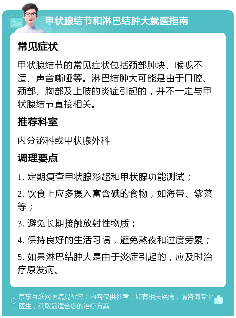 甲状腺结节和淋巴结肿大就医指南 常见症状 甲状腺结节的常见症状包括颈部肿块、喉咙不适、声音嘶哑等。淋巴结肿大可能是由于口腔、颈部、胸部及上肢的炎症引起的，并不一定与甲状腺结节直接相关。 推荐科室 内分泌科或甲状腺外科 调理要点 1. 定期复查甲状腺彩超和甲状腺功能测试； 2. 饮食上应多摄入富含碘的食物，如海带、紫菜等； 3. 避免长期接触放射性物质； 4. 保持良好的生活习惯，避免熬夜和过度劳累； 5. 如果淋巴结肿大是由于炎症引起的，应及时治疗原发病。