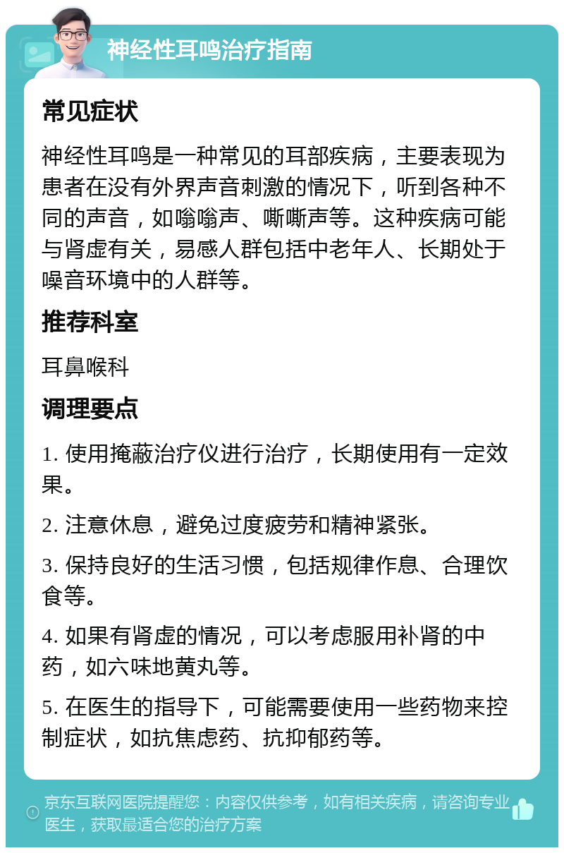 神经性耳鸣治疗指南 常见症状 神经性耳鸣是一种常见的耳部疾病，主要表现为患者在没有外界声音刺激的情况下，听到各种不同的声音，如嗡嗡声、嘶嘶声等。这种疾病可能与肾虚有关，易感人群包括中老年人、长期处于噪音环境中的人群等。 推荐科室 耳鼻喉科 调理要点 1. 使用掩蔽治疗仪进行治疗，长期使用有一定效果。 2. 注意休息，避免过度疲劳和精神紧张。 3. 保持良好的生活习惯，包括规律作息、合理饮食等。 4. 如果有肾虚的情况，可以考虑服用补肾的中药，如六味地黄丸等。 5. 在医生的指导下，可能需要使用一些药物来控制症状，如抗焦虑药、抗抑郁药等。