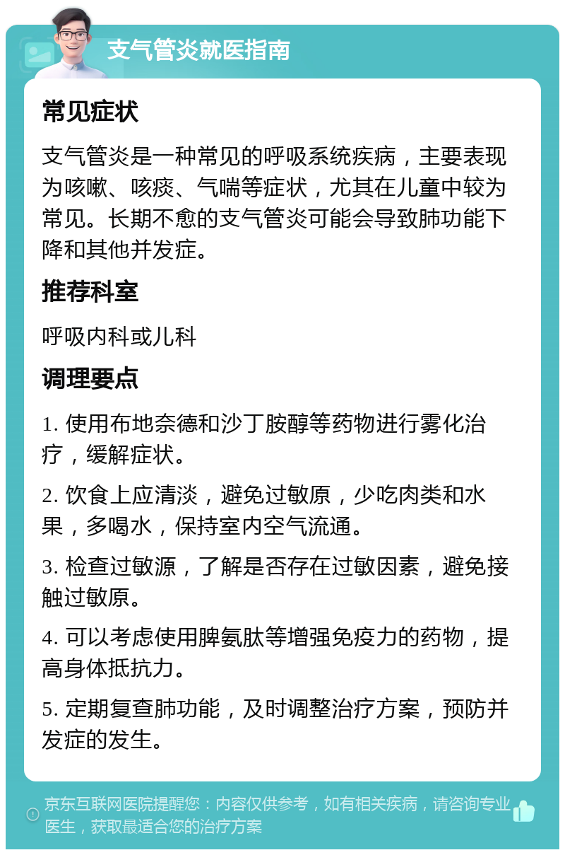 支气管炎就医指南 常见症状 支气管炎是一种常见的呼吸系统疾病，主要表现为咳嗽、咳痰、气喘等症状，尤其在儿童中较为常见。长期不愈的支气管炎可能会导致肺功能下降和其他并发症。 推荐科室 呼吸内科或儿科 调理要点 1. 使用布地奈德和沙丁胺醇等药物进行雾化治疗，缓解症状。 2. 饮食上应清淡，避免过敏原，少吃肉类和水果，多喝水，保持室内空气流通。 3. 检查过敏源，了解是否存在过敏因素，避免接触过敏原。 4. 可以考虑使用脾氨肽等增强免疫力的药物，提高身体抵抗力。 5. 定期复查肺功能，及时调整治疗方案，预防并发症的发生。