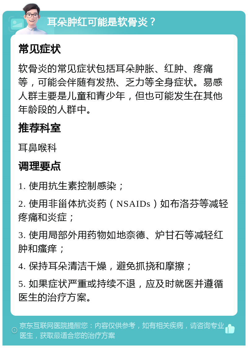 耳朵肿红可能是软骨炎？ 常见症状 软骨炎的常见症状包括耳朵肿胀、红肿、疼痛等，可能会伴随有发热、乏力等全身症状。易感人群主要是儿童和青少年，但也可能发生在其他年龄段的人群中。 推荐科室 耳鼻喉科 调理要点 1. 使用抗生素控制感染； 2. 使用非甾体抗炎药（NSAIDs）如布洛芬等减轻疼痛和炎症； 3. 使用局部外用药物如地奈德、炉甘石等减轻红肿和瘙痒； 4. 保持耳朵清洁干燥，避免抓挠和摩擦； 5. 如果症状严重或持续不退，应及时就医并遵循医生的治疗方案。