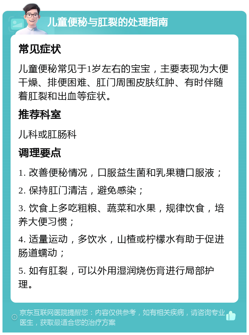 儿童便秘与肛裂的处理指南 常见症状 儿童便秘常见于1岁左右的宝宝，主要表现为大便干燥、排便困难、肛门周围皮肤红肿、有时伴随着肛裂和出血等症状。 推荐科室 儿科或肛肠科 调理要点 1. 改善便秘情况，口服益生菌和乳果糖口服液； 2. 保持肛门清洁，避免感染； 3. 饮食上多吃粗粮、蔬菜和水果，规律饮食，培养大便习惯； 4. 适量运动，多饮水，山楂或柠檬水有助于促进肠道蠕动； 5. 如有肛裂，可以外用湿润烧伤膏进行局部护理。