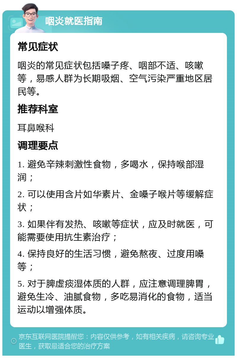 咽炎就医指南 常见症状 咽炎的常见症状包括嗓子疼、咽部不适、咳嗽等，易感人群为长期吸烟、空气污染严重地区居民等。 推荐科室 耳鼻喉科 调理要点 1. 避免辛辣刺激性食物，多喝水，保持喉部湿润； 2. 可以使用含片如华素片、金嗓子喉片等缓解症状； 3. 如果伴有发热、咳嗽等症状，应及时就医，可能需要使用抗生素治疗； 4. 保持良好的生活习惯，避免熬夜、过度用嗓等； 5. 对于脾虚痰湿体质的人群，应注意调理脾胃，避免生冷、油腻食物，多吃易消化的食物，适当运动以增强体质。