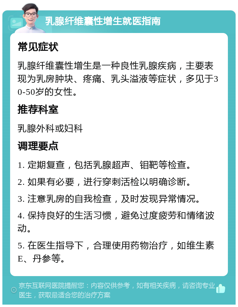 乳腺纤维囊性增生就医指南 常见症状 乳腺纤维囊性增生是一种良性乳腺疾病，主要表现为乳房肿块、疼痛、乳头溢液等症状，多见于30-50岁的女性。 推荐科室 乳腺外科或妇科 调理要点 1. 定期复查，包括乳腺超声、钼靶等检查。 2. 如果有必要，进行穿刺活检以明确诊断。 3. 注意乳房的自我检查，及时发现异常情况。 4. 保持良好的生活习惯，避免过度疲劳和情绪波动。 5. 在医生指导下，合理使用药物治疗，如维生素E、丹参等。