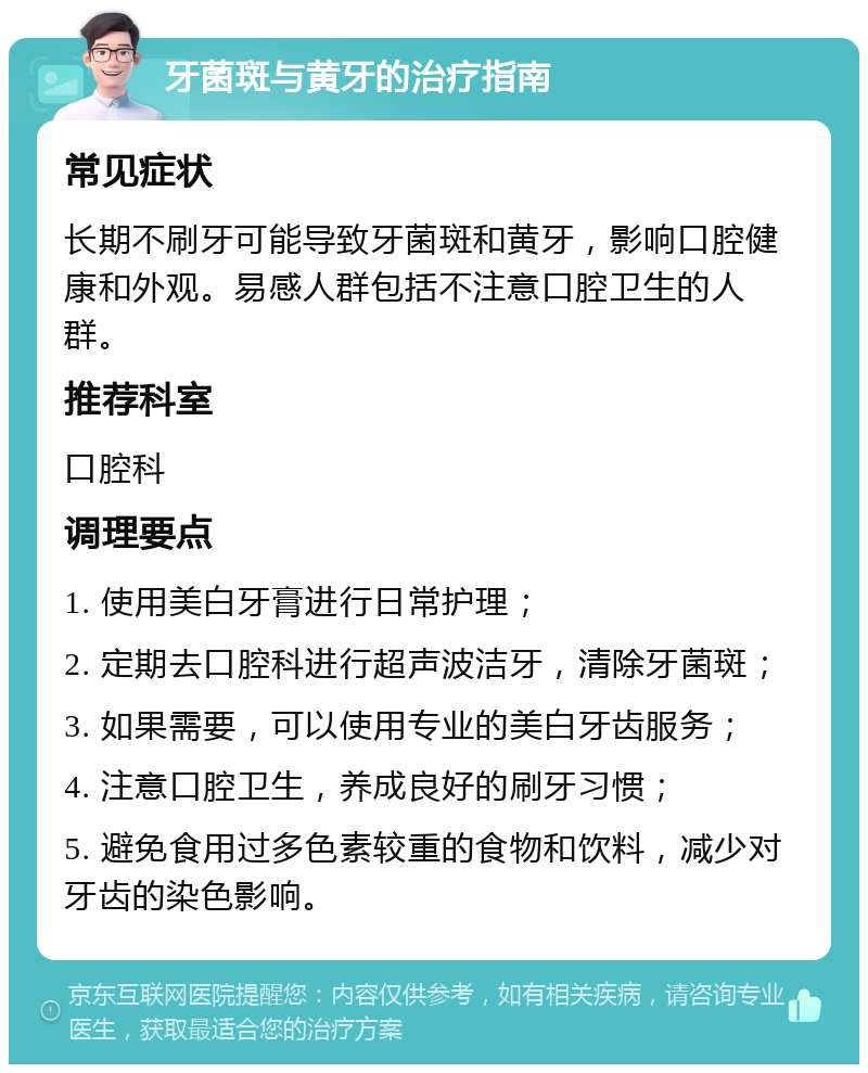 牙菌斑与黄牙的治疗指南 常见症状 长期不刷牙可能导致牙菌斑和黄牙，影响口腔健康和外观。易感人群包括不注意口腔卫生的人群。 推荐科室 口腔科 调理要点 1. 使用美白牙膏进行日常护理； 2. 定期去口腔科进行超声波洁牙，清除牙菌斑； 3. 如果需要，可以使用专业的美白牙齿服务； 4. 注意口腔卫生，养成良好的刷牙习惯； 5. 避免食用过多色素较重的食物和饮料，减少对牙齿的染色影响。