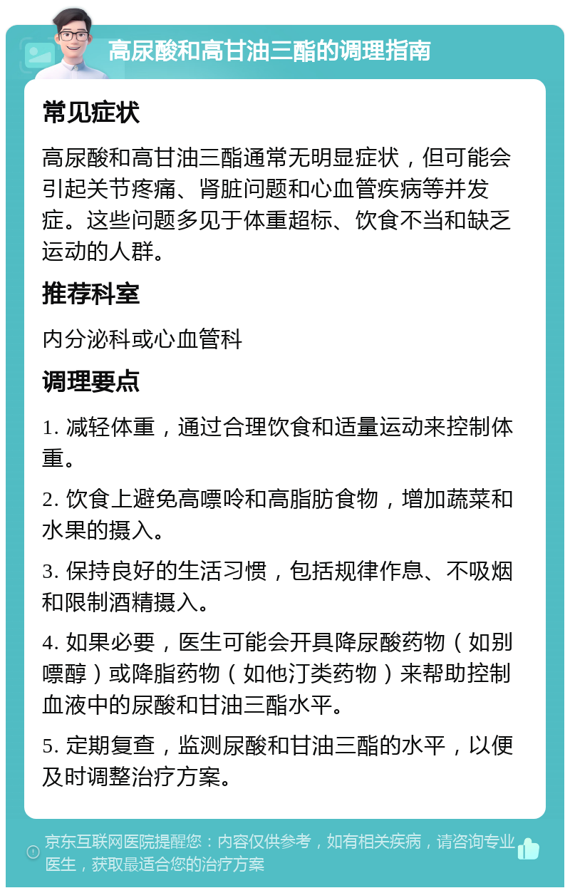 高尿酸和高甘油三酯的调理指南 常见症状 高尿酸和高甘油三酯通常无明显症状，但可能会引起关节疼痛、肾脏问题和心血管疾病等并发症。这些问题多见于体重超标、饮食不当和缺乏运动的人群。 推荐科室 内分泌科或心血管科 调理要点 1. 减轻体重，通过合理饮食和适量运动来控制体重。 2. 饮食上避免高嘌呤和高脂肪食物，增加蔬菜和水果的摄入。 3. 保持良好的生活习惯，包括规律作息、不吸烟和限制酒精摄入。 4. 如果必要，医生可能会开具降尿酸药物（如别嘌醇）或降脂药物（如他汀类药物）来帮助控制血液中的尿酸和甘油三酯水平。 5. 定期复查，监测尿酸和甘油三酯的水平，以便及时调整治疗方案。