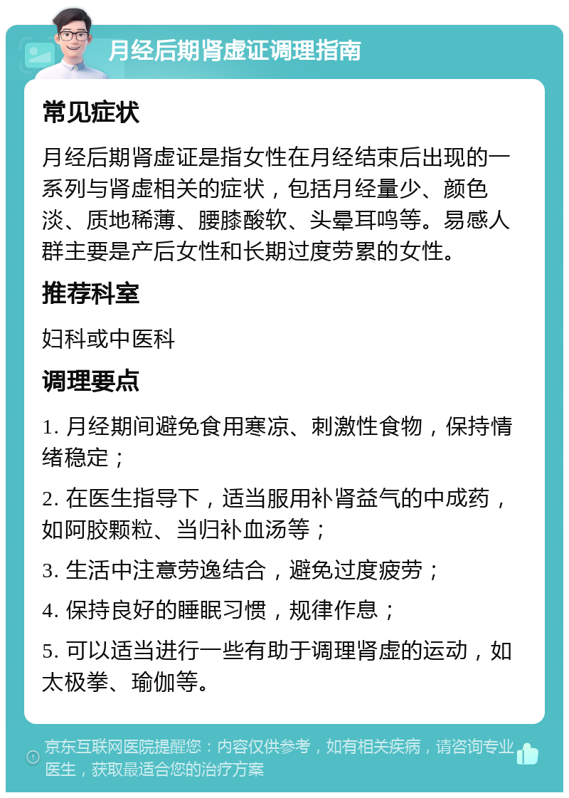 月经后期肾虚证调理指南 常见症状 月经后期肾虚证是指女性在月经结束后出现的一系列与肾虚相关的症状，包括月经量少、颜色淡、质地稀薄、腰膝酸软、头晕耳鸣等。易感人群主要是产后女性和长期过度劳累的女性。 推荐科室 妇科或中医科 调理要点 1. 月经期间避免食用寒凉、刺激性食物，保持情绪稳定； 2. 在医生指导下，适当服用补肾益气的中成药，如阿胶颗粒、当归补血汤等； 3. 生活中注意劳逸结合，避免过度疲劳； 4. 保持良好的睡眠习惯，规律作息； 5. 可以适当进行一些有助于调理肾虚的运动，如太极拳、瑜伽等。