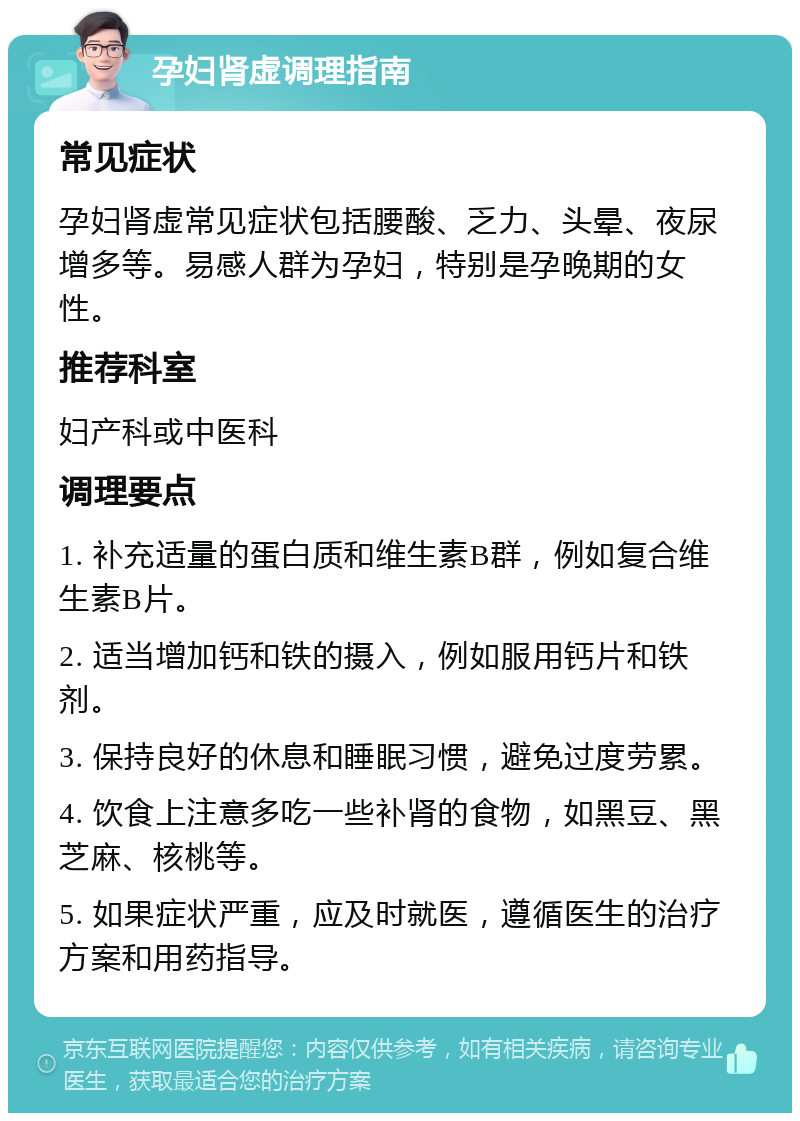 孕妇肾虚调理指南 常见症状 孕妇肾虚常见症状包括腰酸、乏力、头晕、夜尿增多等。易感人群为孕妇，特别是孕晚期的女性。 推荐科室 妇产科或中医科 调理要点 1. 补充适量的蛋白质和维生素B群，例如复合维生素B片。 2. 适当增加钙和铁的摄入，例如服用钙片和铁剂。 3. 保持良好的休息和睡眠习惯，避免过度劳累。 4. 饮食上注意多吃一些补肾的食物，如黑豆、黑芝麻、核桃等。 5. 如果症状严重，应及时就医，遵循医生的治疗方案和用药指导。