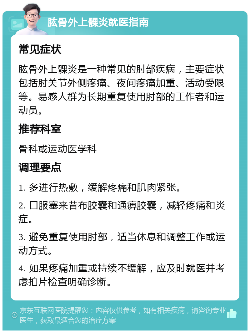 肱骨外上髁炎就医指南 常见症状 肱骨外上髁炎是一种常见的肘部疾病，主要症状包括肘关节外侧疼痛、夜间疼痛加重、活动受限等。易感人群为长期重复使用肘部的工作者和运动员。 推荐科室 骨科或运动医学科 调理要点 1. 多进行热敷，缓解疼痛和肌肉紧张。 2. 口服塞来昔布胶囊和通痹胶囊，减轻疼痛和炎症。 3. 避免重复使用肘部，适当休息和调整工作或运动方式。 4. 如果疼痛加重或持续不缓解，应及时就医并考虑拍片检查明确诊断。