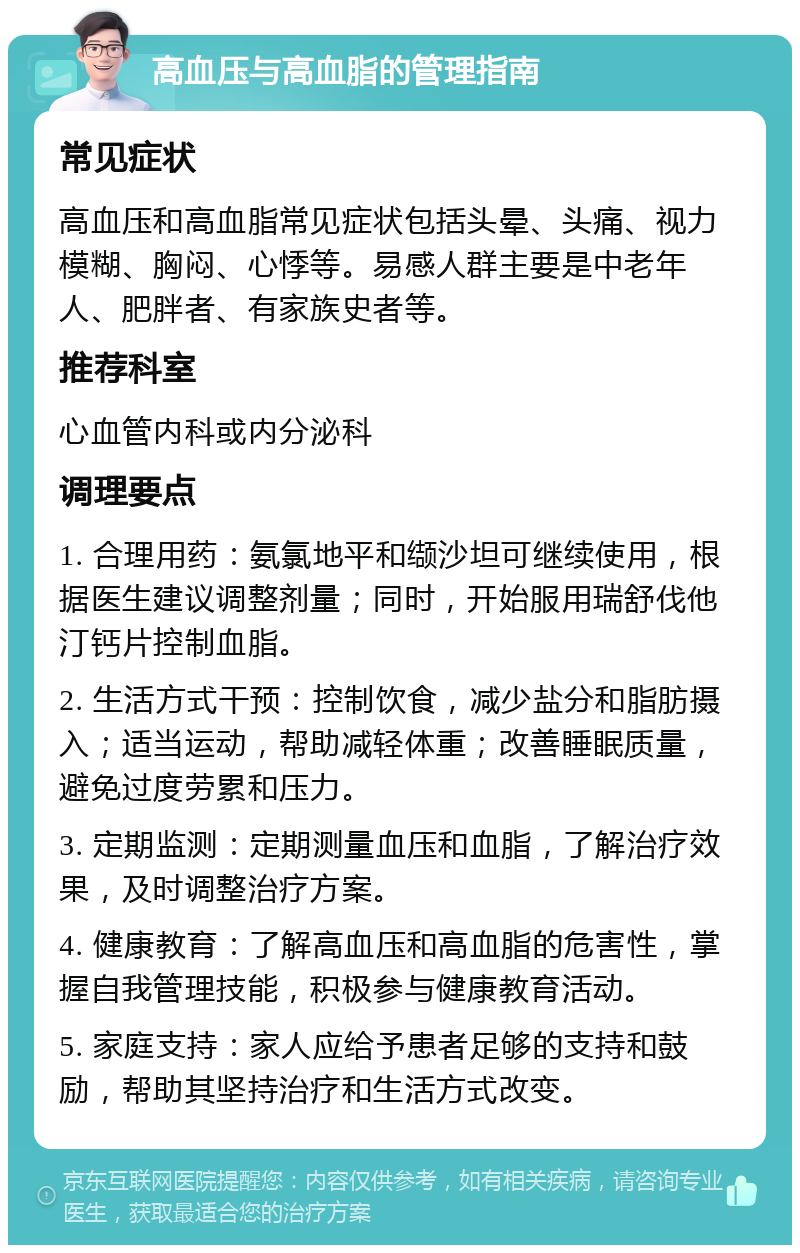 高血压与高血脂的管理指南 常见症状 高血压和高血脂常见症状包括头晕、头痛、视力模糊、胸闷、心悸等。易感人群主要是中老年人、肥胖者、有家族史者等。 推荐科室 心血管内科或内分泌科 调理要点 1. 合理用药：氨氯地平和缬沙坦可继续使用，根据医生建议调整剂量；同时，开始服用瑞舒伐他汀钙片控制血脂。 2. 生活方式干预：控制饮食，减少盐分和脂肪摄入；适当运动，帮助减轻体重；改善睡眠质量，避免过度劳累和压力。 3. 定期监测：定期测量血压和血脂，了解治疗效果，及时调整治疗方案。 4. 健康教育：了解高血压和高血脂的危害性，掌握自我管理技能，积极参与健康教育活动。 5. 家庭支持：家人应给予患者足够的支持和鼓励，帮助其坚持治疗和生活方式改变。