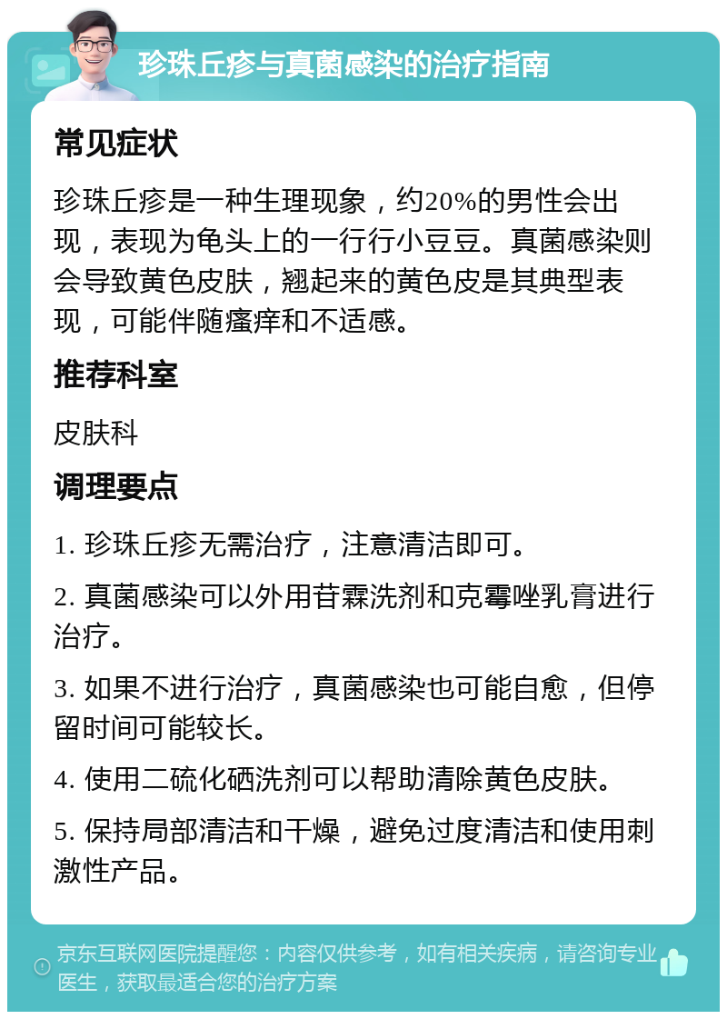 珍珠丘疹与真菌感染的治疗指南 常见症状 珍珠丘疹是一种生理现象，约20%的男性会出现，表现为龟头上的一行行小豆豆。真菌感染则会导致黄色皮肤，翘起来的黄色皮是其典型表现，可能伴随瘙痒和不适感。 推荐科室 皮肤科 调理要点 1. 珍珠丘疹无需治疗，注意清洁即可。 2. 真菌感染可以外用苷霖洗剂和克霉唑乳膏进行治疗。 3. 如果不进行治疗，真菌感染也可能自愈，但停留时间可能较长。 4. 使用二硫化硒洗剂可以帮助清除黄色皮肤。 5. 保持局部清洁和干燥，避免过度清洁和使用刺激性产品。