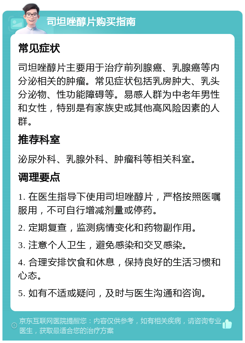 司坦唑醇片购买指南 常见症状 司坦唑醇片主要用于治疗前列腺癌、乳腺癌等内分泌相关的肿瘤。常见症状包括乳房肿大、乳头分泌物、性功能障碍等。易感人群为中老年男性和女性，特别是有家族史或其他高风险因素的人群。 推荐科室 泌尿外科、乳腺外科、肿瘤科等相关科室。 调理要点 1. 在医生指导下使用司坦唑醇片，严格按照医嘱服用，不可自行增减剂量或停药。 2. 定期复查，监测病情变化和药物副作用。 3. 注意个人卫生，避免感染和交叉感染。 4. 合理安排饮食和休息，保持良好的生活习惯和心态。 5. 如有不适或疑问，及时与医生沟通和咨询。