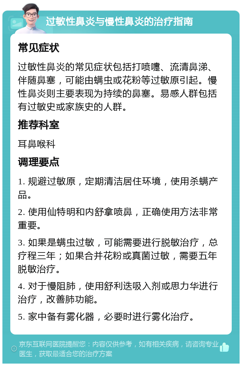 过敏性鼻炎与慢性鼻炎的治疗指南 常见症状 过敏性鼻炎的常见症状包括打喷嚏、流清鼻涕、伴随鼻塞，可能由螨虫或花粉等过敏原引起。慢性鼻炎则主要表现为持续的鼻塞。易感人群包括有过敏史或家族史的人群。 推荐科室 耳鼻喉科 调理要点 1. 规避过敏原，定期清洁居住环境，使用杀螨产品。 2. 使用仙特明和内舒拿喷鼻，正确使用方法非常重要。 3. 如果是螨虫过敏，可能需要进行脱敏治疗，总疗程三年；如果合并花粉或真菌过敏，需要五年脱敏治疗。 4. 对于慢阻肺，使用舒利迭吸入剂或思力华进行治疗，改善肺功能。 5. 家中备有雾化器，必要时进行雾化治疗。