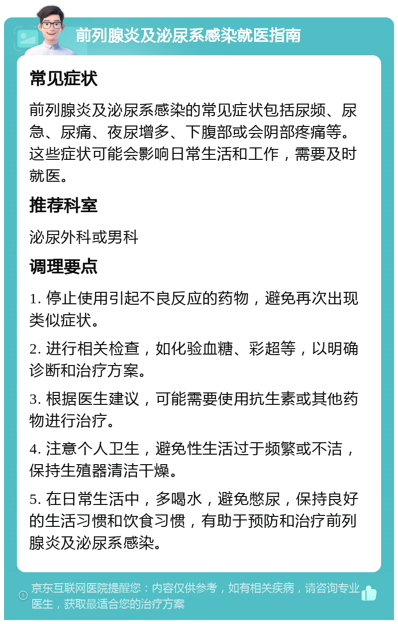 前列腺炎及泌尿系感染就医指南 常见症状 前列腺炎及泌尿系感染的常见症状包括尿频、尿急、尿痛、夜尿增多、下腹部或会阴部疼痛等。这些症状可能会影响日常生活和工作，需要及时就医。 推荐科室 泌尿外科或男科 调理要点 1. 停止使用引起不良反应的药物，避免再次出现类似症状。 2. 进行相关检查，如化验血糖、彩超等，以明确诊断和治疗方案。 3. 根据医生建议，可能需要使用抗生素或其他药物进行治疗。 4. 注意个人卫生，避免性生活过于频繁或不洁，保持生殖器清洁干燥。 5. 在日常生活中，多喝水，避免憋尿，保持良好的生活习惯和饮食习惯，有助于预防和治疗前列腺炎及泌尿系感染。