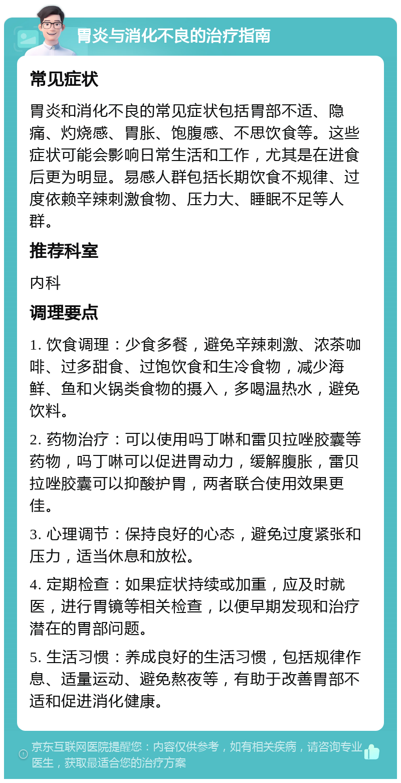 胃炎与消化不良的治疗指南 常见症状 胃炎和消化不良的常见症状包括胃部不适、隐痛、灼烧感、胃胀、饱腹感、不思饮食等。这些症状可能会影响日常生活和工作，尤其是在进食后更为明显。易感人群包括长期饮食不规律、过度依赖辛辣刺激食物、压力大、睡眠不足等人群。 推荐科室 内科 调理要点 1. 饮食调理：少食多餐，避免辛辣刺激、浓茶咖啡、过多甜食、过饱饮食和生冷食物，减少海鲜、鱼和火锅类食物的摄入，多喝温热水，避免饮料。 2. 药物治疗：可以使用吗丁啉和雷贝拉唑胶囊等药物，吗丁啉可以促进胃动力，缓解腹胀，雷贝拉唑胶囊可以抑酸护胃，两者联合使用效果更佳。 3. 心理调节：保持良好的心态，避免过度紧张和压力，适当休息和放松。 4. 定期检查：如果症状持续或加重，应及时就医，进行胃镜等相关检查，以便早期发现和治疗潜在的胃部问题。 5. 生活习惯：养成良好的生活习惯，包括规律作息、适量运动、避免熬夜等，有助于改善胃部不适和促进消化健康。