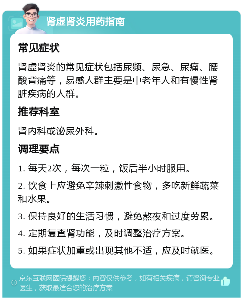 肾虚肾炎用药指南 常见症状 肾虚肾炎的常见症状包括尿频、尿急、尿痛、腰酸背痛等，易感人群主要是中老年人和有慢性肾脏疾病的人群。 推荐科室 肾内科或泌尿外科。 调理要点 1. 每天2次，每次一粒，饭后半小时服用。 2. 饮食上应避免辛辣刺激性食物，多吃新鲜蔬菜和水果。 3. 保持良好的生活习惯，避免熬夜和过度劳累。 4. 定期复查肾功能，及时调整治疗方案。 5. 如果症状加重或出现其他不适，应及时就医。