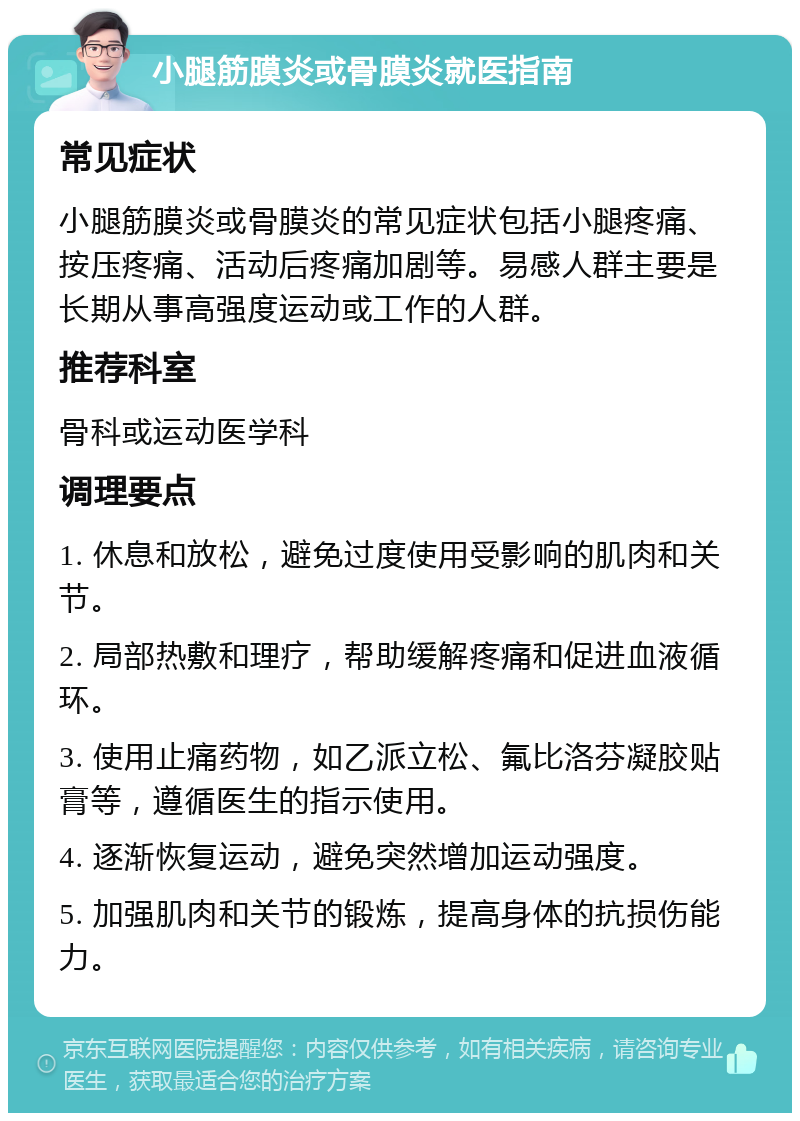 小腿筋膜炎或骨膜炎就医指南 常见症状 小腿筋膜炎或骨膜炎的常见症状包括小腿疼痛、按压疼痛、活动后疼痛加剧等。易感人群主要是长期从事高强度运动或工作的人群。 推荐科室 骨科或运动医学科 调理要点 1. 休息和放松，避免过度使用受影响的肌肉和关节。 2. 局部热敷和理疗，帮助缓解疼痛和促进血液循环。 3. 使用止痛药物，如乙派立松、氟比洛芬凝胶贴膏等，遵循医生的指示使用。 4. 逐渐恢复运动，避免突然增加运动强度。 5. 加强肌肉和关节的锻炼，提高身体的抗损伤能力。