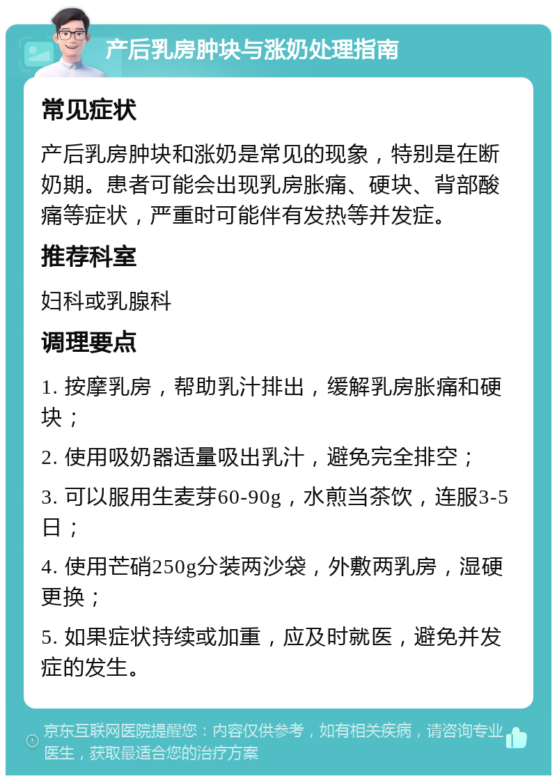 产后乳房肿块与涨奶处理指南 常见症状 产后乳房肿块和涨奶是常见的现象，特别是在断奶期。患者可能会出现乳房胀痛、硬块、背部酸痛等症状，严重时可能伴有发热等并发症。 推荐科室 妇科或乳腺科 调理要点 1. 按摩乳房，帮助乳汁排出，缓解乳房胀痛和硬块； 2. 使用吸奶器适量吸出乳汁，避免完全排空； 3. 可以服用生麦芽60-90g，水煎当茶饮，连服3-5日； 4. 使用芒硝250g分装两沙袋，外敷两乳房，湿硬更换； 5. 如果症状持续或加重，应及时就医，避免并发症的发生。