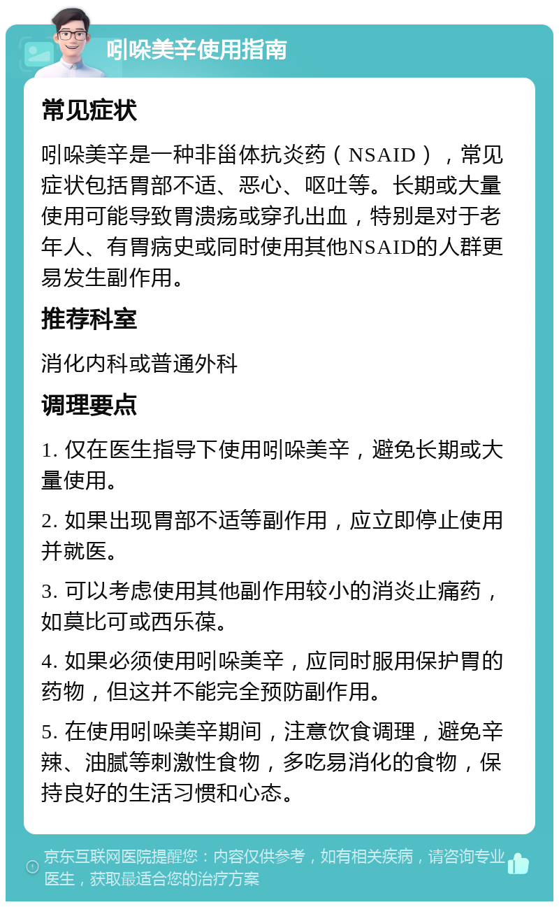 吲哚美辛使用指南 常见症状 吲哚美辛是一种非甾体抗炎药（NSAID），常见症状包括胃部不适、恶心、呕吐等。长期或大量使用可能导致胃溃疡或穿孔出血，特别是对于老年人、有胃病史或同时使用其他NSAID的人群更易发生副作用。 推荐科室 消化内科或普通外科 调理要点 1. 仅在医生指导下使用吲哚美辛，避免长期或大量使用。 2. 如果出现胃部不适等副作用，应立即停止使用并就医。 3. 可以考虑使用其他副作用较小的消炎止痛药，如莫比可或西乐葆。 4. 如果必须使用吲哚美辛，应同时服用保护胃的药物，但这并不能完全预防副作用。 5. 在使用吲哚美辛期间，注意饮食调理，避免辛辣、油腻等刺激性食物，多吃易消化的食物，保持良好的生活习惯和心态。