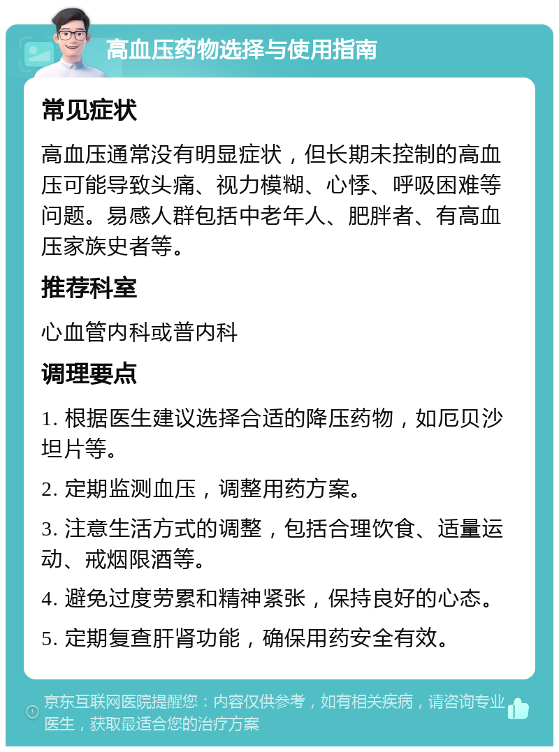 高血压药物选择与使用指南 常见症状 高血压通常没有明显症状，但长期未控制的高血压可能导致头痛、视力模糊、心悸、呼吸困难等问题。易感人群包括中老年人、肥胖者、有高血压家族史者等。 推荐科室 心血管内科或普内科 调理要点 1. 根据医生建议选择合适的降压药物，如厄贝沙坦片等。 2. 定期监测血压，调整用药方案。 3. 注意生活方式的调整，包括合理饮食、适量运动、戒烟限酒等。 4. 避免过度劳累和精神紧张，保持良好的心态。 5. 定期复查肝肾功能，确保用药安全有效。