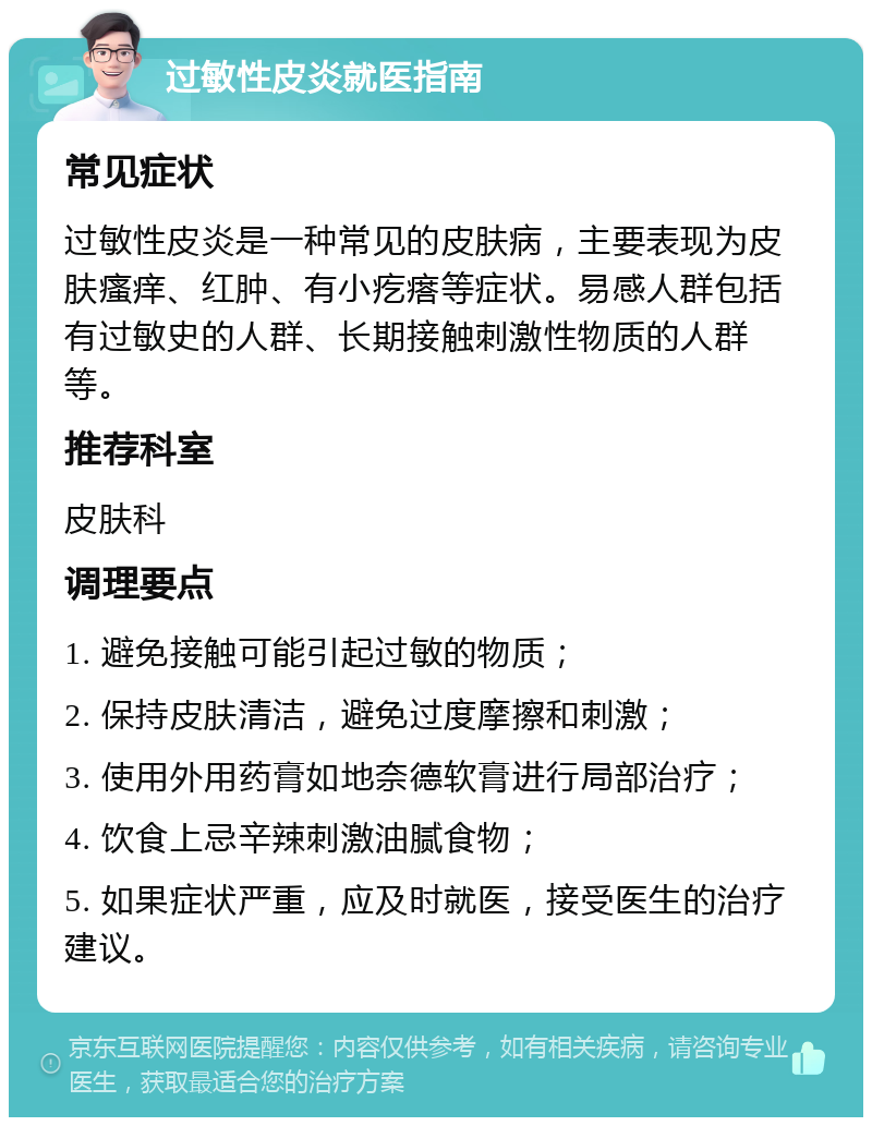 过敏性皮炎就医指南 常见症状 过敏性皮炎是一种常见的皮肤病，主要表现为皮肤瘙痒、红肿、有小疙瘩等症状。易感人群包括有过敏史的人群、长期接触刺激性物质的人群等。 推荐科室 皮肤科 调理要点 1. 避免接触可能引起过敏的物质； 2. 保持皮肤清洁，避免过度摩擦和刺激； 3. 使用外用药膏如地奈德软膏进行局部治疗； 4. 饮食上忌辛辣刺激油腻食物； 5. 如果症状严重，应及时就医，接受医生的治疗建议。