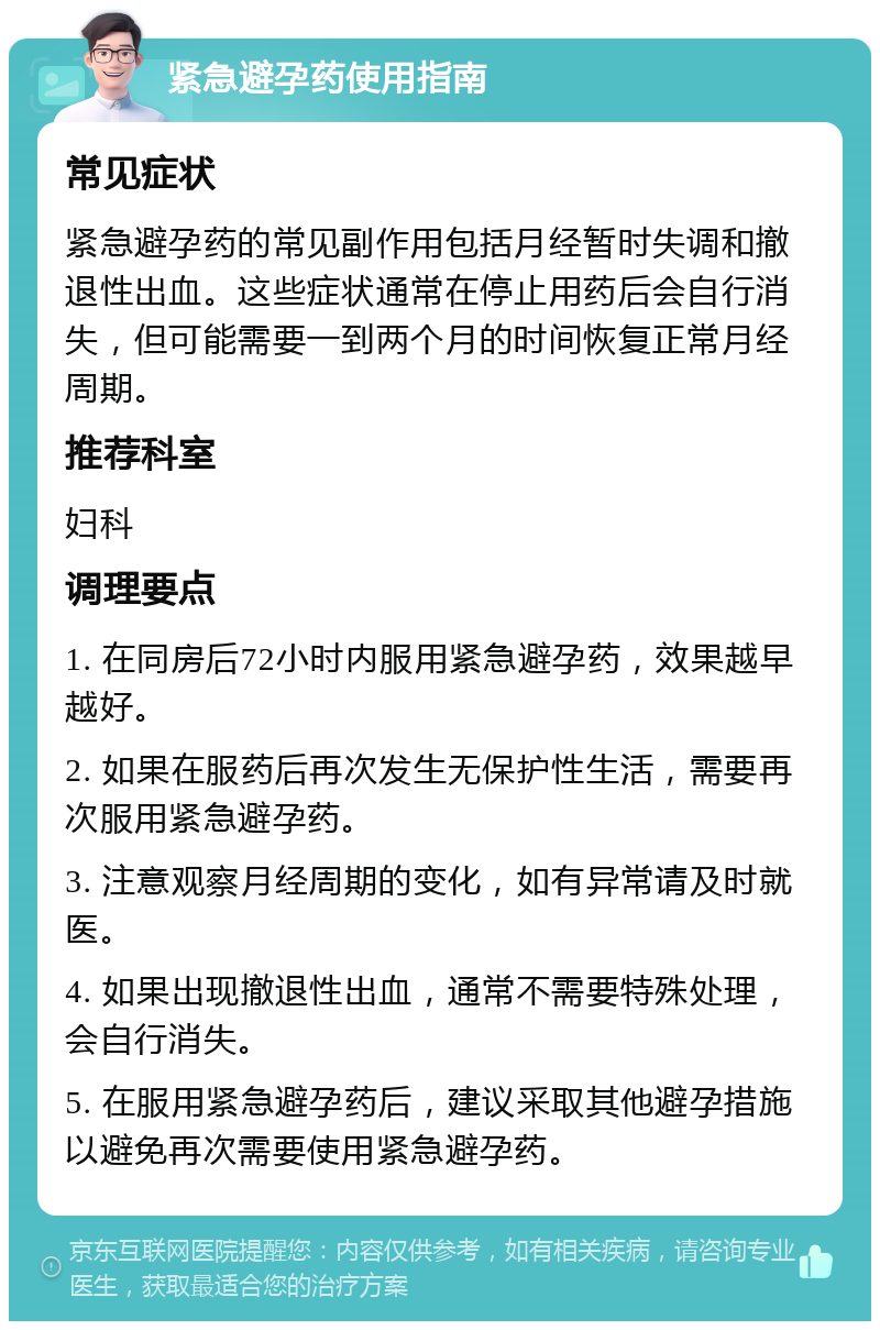 紧急避孕药使用指南 常见症状 紧急避孕药的常见副作用包括月经暂时失调和撤退性出血。这些症状通常在停止用药后会自行消失，但可能需要一到两个月的时间恢复正常月经周期。 推荐科室 妇科 调理要点 1. 在同房后72小时内服用紧急避孕药，效果越早越好。 2. 如果在服药后再次发生无保护性生活，需要再次服用紧急避孕药。 3. 注意观察月经周期的变化，如有异常请及时就医。 4. 如果出现撤退性出血，通常不需要特殊处理，会自行消失。 5. 在服用紧急避孕药后，建议采取其他避孕措施以避免再次需要使用紧急避孕药。