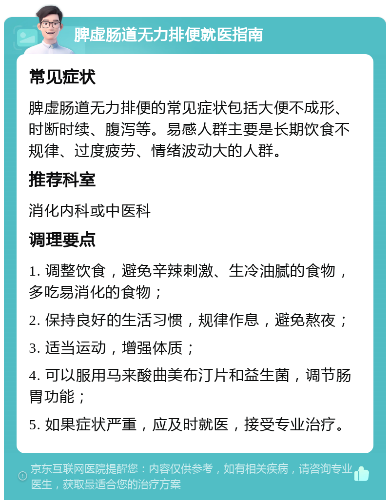 脾虚肠道无力排便就医指南 常见症状 脾虚肠道无力排便的常见症状包括大便不成形、时断时续、腹泻等。易感人群主要是长期饮食不规律、过度疲劳、情绪波动大的人群。 推荐科室 消化内科或中医科 调理要点 1. 调整饮食，避免辛辣刺激、生冷油腻的食物，多吃易消化的食物； 2. 保持良好的生活习惯，规律作息，避免熬夜； 3. 适当运动，增强体质； 4. 可以服用马来酸曲美布汀片和益生菌，调节肠胃功能； 5. 如果症状严重，应及时就医，接受专业治疗。