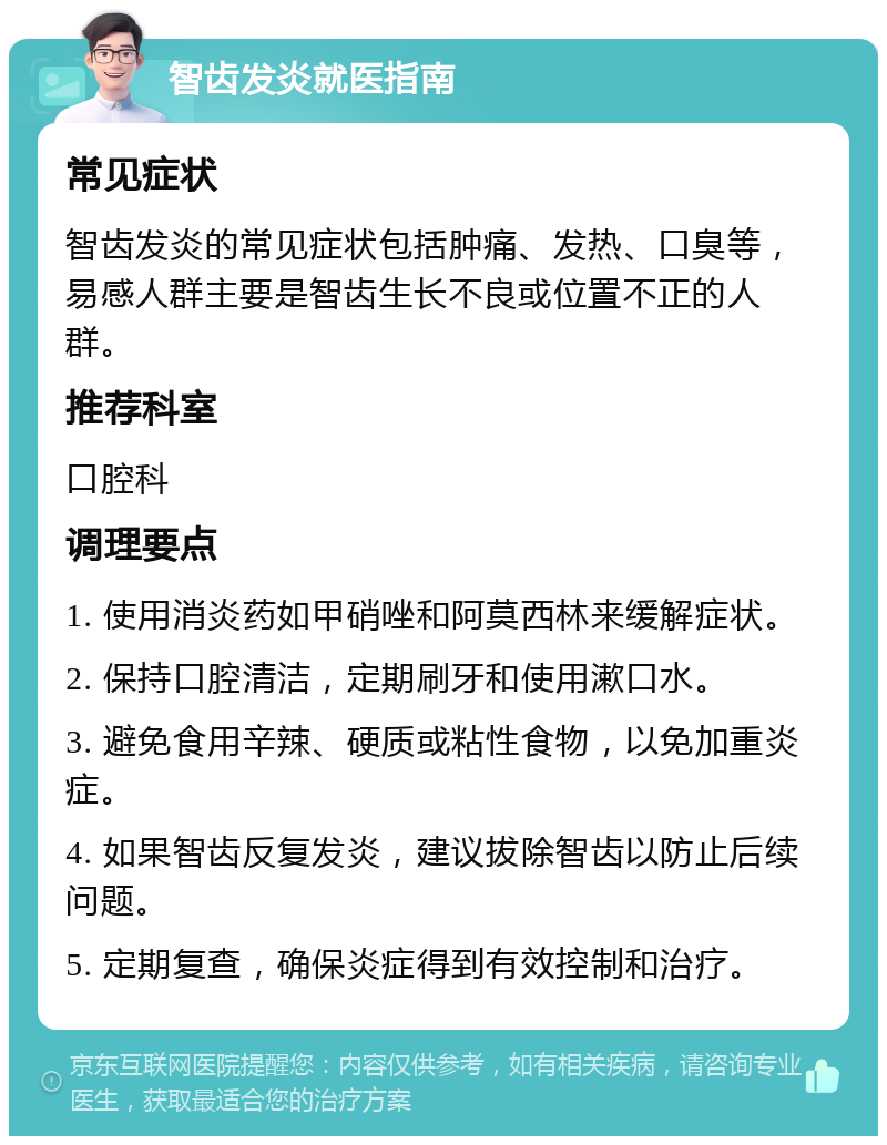 智齿发炎就医指南 常见症状 智齿发炎的常见症状包括肿痛、发热、口臭等，易感人群主要是智齿生长不良或位置不正的人群。 推荐科室 口腔科 调理要点 1. 使用消炎药如甲硝唑和阿莫西林来缓解症状。 2. 保持口腔清洁，定期刷牙和使用漱口水。 3. 避免食用辛辣、硬质或粘性食物，以免加重炎症。 4. 如果智齿反复发炎，建议拔除智齿以防止后续问题。 5. 定期复查，确保炎症得到有效控制和治疗。