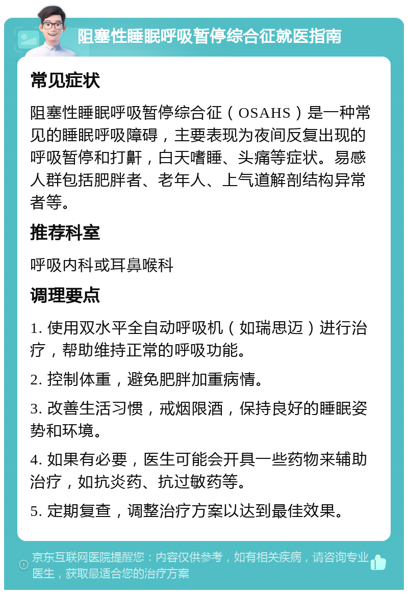 阻塞性睡眠呼吸暂停综合征就医指南 常见症状 阻塞性睡眠呼吸暂停综合征（OSAHS）是一种常见的睡眠呼吸障碍，主要表现为夜间反复出现的呼吸暂停和打鼾，白天嗜睡、头痛等症状。易感人群包括肥胖者、老年人、上气道解剖结构异常者等。 推荐科室 呼吸内科或耳鼻喉科 调理要点 1. 使用双水平全自动呼吸机（如瑞思迈）进行治疗，帮助维持正常的呼吸功能。 2. 控制体重，避免肥胖加重病情。 3. 改善生活习惯，戒烟限酒，保持良好的睡眠姿势和环境。 4. 如果有必要，医生可能会开具一些药物来辅助治疗，如抗炎药、抗过敏药等。 5. 定期复查，调整治疗方案以达到最佳效果。