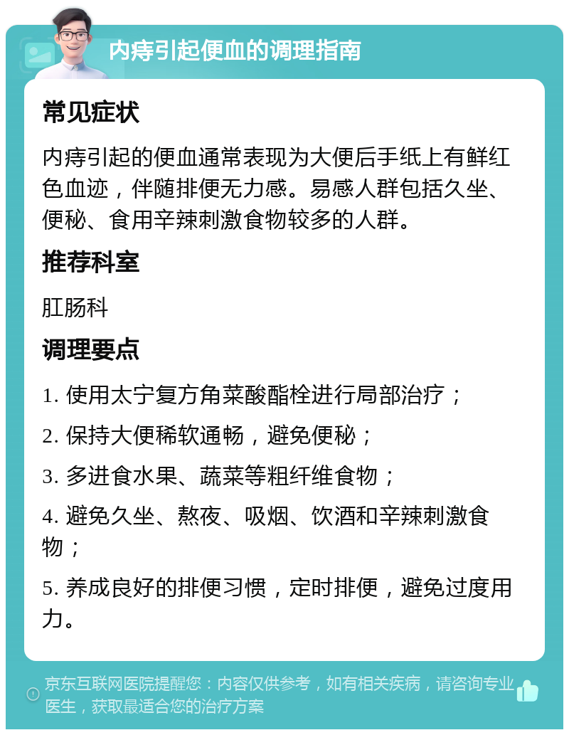 内痔引起便血的调理指南 常见症状 内痔引起的便血通常表现为大便后手纸上有鲜红色血迹，伴随排便无力感。易感人群包括久坐、便秘、食用辛辣刺激食物较多的人群。 推荐科室 肛肠科 调理要点 1. 使用太宁复方角菜酸酯栓进行局部治疗； 2. 保持大便稀软通畅，避免便秘； 3. 多进食水果、蔬菜等粗纤维食物； 4. 避免久坐、熬夜、吸烟、饮酒和辛辣刺激食物； 5. 养成良好的排便习惯，定时排便，避免过度用力。