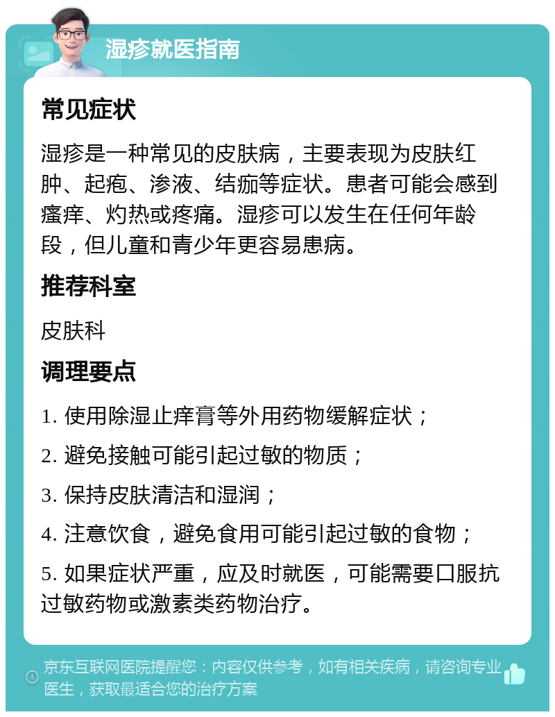 湿疹就医指南 常见症状 湿疹是一种常见的皮肤病，主要表现为皮肤红肿、起疱、渗液、结痂等症状。患者可能会感到瘙痒、灼热或疼痛。湿疹可以发生在任何年龄段，但儿童和青少年更容易患病。 推荐科室 皮肤科 调理要点 1. 使用除湿止痒膏等外用药物缓解症状； 2. 避免接触可能引起过敏的物质； 3. 保持皮肤清洁和湿润； 4. 注意饮食，避免食用可能引起过敏的食物； 5. 如果症状严重，应及时就医，可能需要口服抗过敏药物或激素类药物治疗。