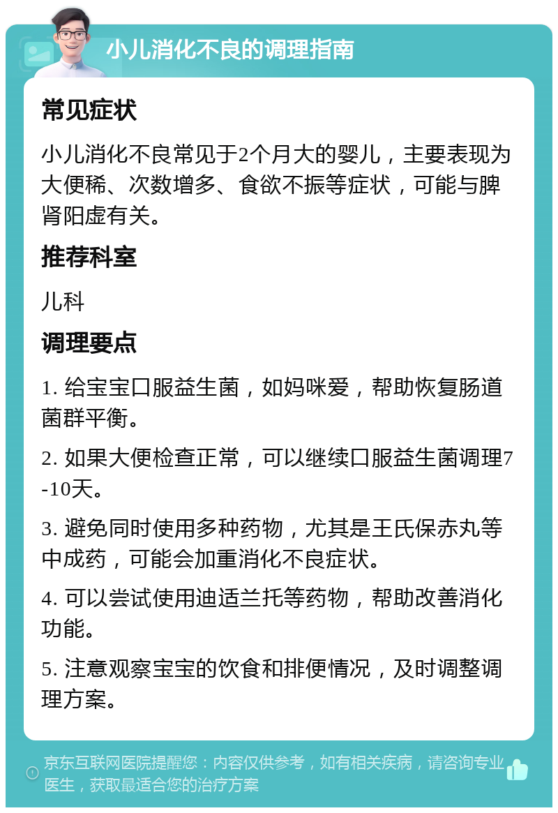 小儿消化不良的调理指南 常见症状 小儿消化不良常见于2个月大的婴儿，主要表现为大便稀、次数增多、食欲不振等症状，可能与脾肾阳虚有关。 推荐科室 儿科 调理要点 1. 给宝宝口服益生菌，如妈咪爱，帮助恢复肠道菌群平衡。 2. 如果大便检查正常，可以继续口服益生菌调理7-10天。 3. 避免同时使用多种药物，尤其是王氏保赤丸等中成药，可能会加重消化不良症状。 4. 可以尝试使用迪适兰托等药物，帮助改善消化功能。 5. 注意观察宝宝的饮食和排便情况，及时调整调理方案。