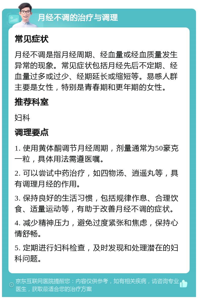 月经不调的治疗与调理 常见症状 月经不调是指月经周期、经血量或经血质量发生异常的现象。常见症状包括月经先后不定期、经血量过多或过少、经期延长或缩短等。易感人群主要是女性，特别是青春期和更年期的女性。 推荐科室 妇科 调理要点 1. 使用黄体酮调节月经周期，剂量通常为50豪克一粒，具体用法需遵医嘱。 2. 可以尝试中药治疗，如四物汤、逍遥丸等，具有调理月经的作用。 3. 保持良好的生活习惯，包括规律作息、合理饮食、适量运动等，有助于改善月经不调的症状。 4. 减少精神压力，避免过度紧张和焦虑，保持心情舒畅。 5. 定期进行妇科检查，及时发现和处理潜在的妇科问题。