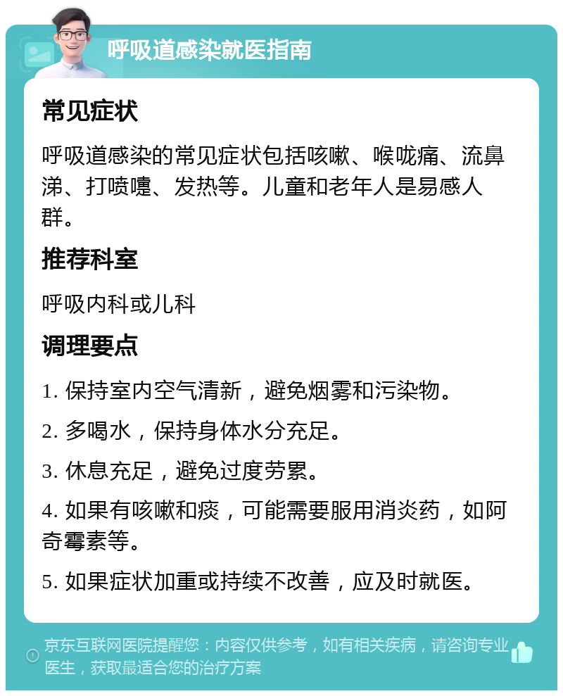 呼吸道感染就医指南 常见症状 呼吸道感染的常见症状包括咳嗽、喉咙痛、流鼻涕、打喷嚏、发热等。儿童和老年人是易感人群。 推荐科室 呼吸内科或儿科 调理要点 1. 保持室内空气清新，避免烟雾和污染物。 2. 多喝水，保持身体水分充足。 3. 休息充足，避免过度劳累。 4. 如果有咳嗽和痰，可能需要服用消炎药，如阿奇霉素等。 5. 如果症状加重或持续不改善，应及时就医。