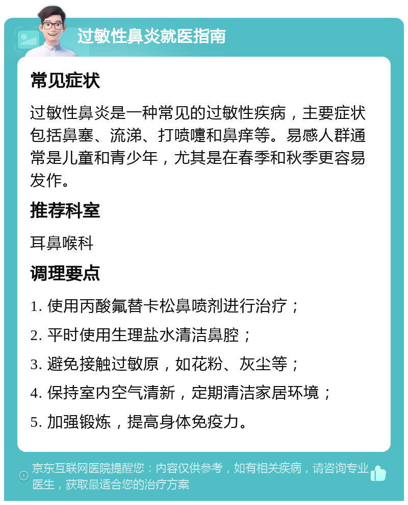 过敏性鼻炎就医指南 常见症状 过敏性鼻炎是一种常见的过敏性疾病，主要症状包括鼻塞、流涕、打喷嚏和鼻痒等。易感人群通常是儿童和青少年，尤其是在春季和秋季更容易发作。 推荐科室 耳鼻喉科 调理要点 1. 使用丙酸氟替卡松鼻喷剂进行治疗； 2. 平时使用生理盐水清洁鼻腔； 3. 避免接触过敏原，如花粉、灰尘等； 4. 保持室内空气清新，定期清洁家居环境； 5. 加强锻炼，提高身体免疫力。