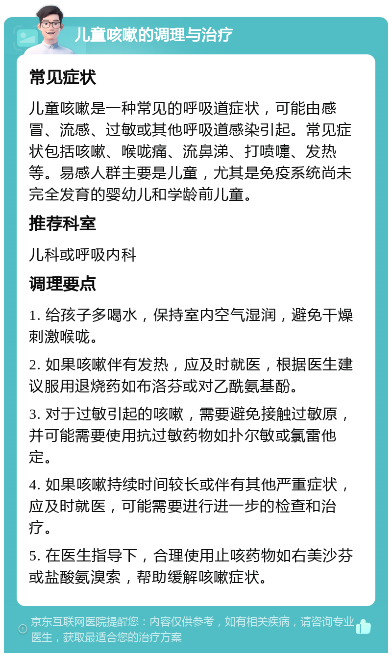 儿童咳嗽的调理与治疗 常见症状 儿童咳嗽是一种常见的呼吸道症状，可能由感冒、流感、过敏或其他呼吸道感染引起。常见症状包括咳嗽、喉咙痛、流鼻涕、打喷嚏、发热等。易感人群主要是儿童，尤其是免疫系统尚未完全发育的婴幼儿和学龄前儿童。 推荐科室 儿科或呼吸内科 调理要点 1. 给孩子多喝水，保持室内空气湿润，避免干燥刺激喉咙。 2. 如果咳嗽伴有发热，应及时就医，根据医生建议服用退烧药如布洛芬或对乙酰氨基酚。 3. 对于过敏引起的咳嗽，需要避免接触过敏原，并可能需要使用抗过敏药物如扑尔敏或氯雷他定。 4. 如果咳嗽持续时间较长或伴有其他严重症状，应及时就医，可能需要进行进一步的检查和治疗。 5. 在医生指导下，合理使用止咳药物如右美沙芬或盐酸氨溴索，帮助缓解咳嗽症状。